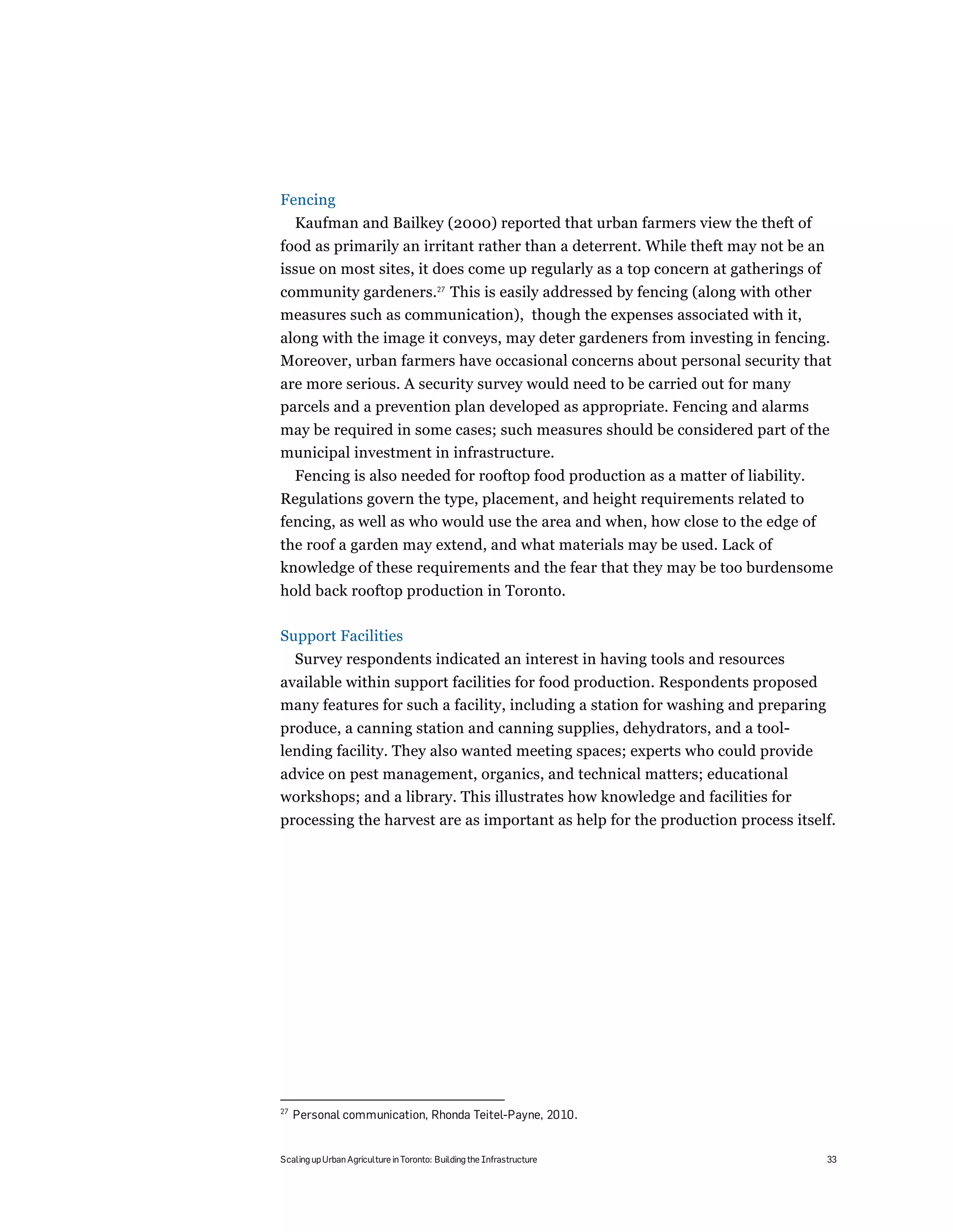 Fencing
     Kaufman and Bailkey (2000) reported that urban farmers view the theft of
food as primarily an irritant rather than a deterrent. While theft may not be an
issue on most sites, it does come up regularly as a top concern at gatherings of
community gardeners.27 This is easily addressed by fencing (along with other
measures such as communication), though the expenses associated with it,
along with the image it conveys, may deter gardeners from investing in fencing.
Moreover, urban farmers have occasional concerns about personal security that
are more serious. A security survey would need to be carried out for many
parcels and a prevention plan developed as appropriate. Fencing and alarms
may be required in some cases; such measures should be considered part of the
municipal investment in infrastructure.
     Fencing is also needed for rooftop food production as a matter of liability.
Regulations govern the type, placement, and height requirements related to
fencing, as well as who would use the area and when, how close to the edge of
the roof a garden may extend, and what materials may be used. Lack of
knowledge of these requirements and the fear that they may be too burdensome
hold back rooftop production in Toronto.

Support Facilities
     Survey respondents indicated an interest in having tools and resources
available within support facilities for food production. Respondents proposed
many features for such a facility, including a station for washing and preparing
produce, a canning station and canning supplies, dehydrators, and a tool-
lending facility. They also wanted meeting spaces; experts who could provide
advice on pest management, organics, and technical matters; educational
workshops; and a library. This illustrates how knowledge and facilities for
processing the harvest are as important as help for the production process itself.




27
     Personal communication, Rhonda Teitel-Payne, 2010.


Scaling up Urban Agriculture in Toronto: Building the Infrastructure                33
 