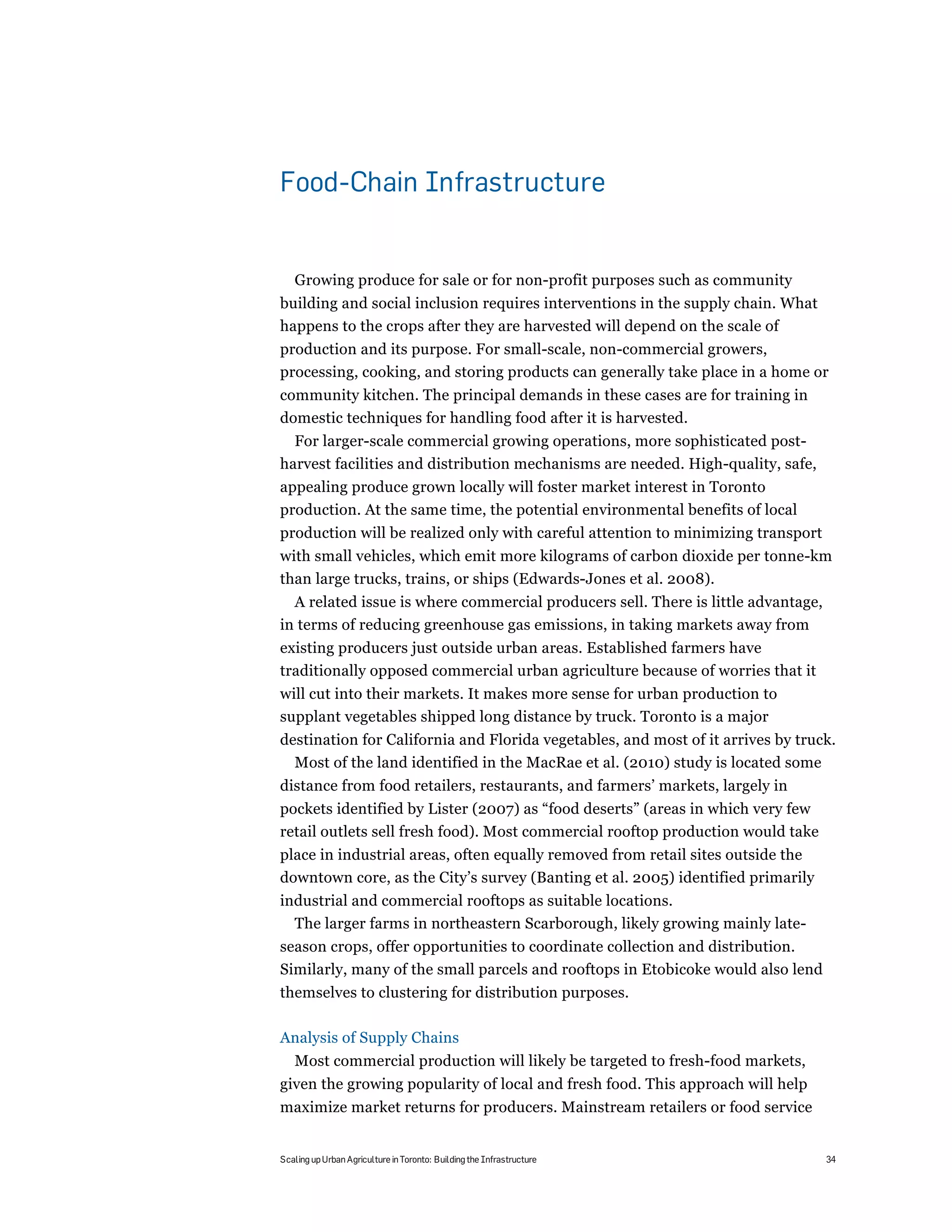 Food-Chain Infrastructure


   Growing produce for sale or for non-profit purposes such as community
building and social inclusion requires interventions in the supply chain. What
happens to the crops after they are harvested will depend on the scale of
production and its purpose. For small-scale, non-commercial growers,
processing, cooking, and storing products can generally take place in a home or
community kitchen. The principal demands in these cases are for training in
domestic techniques for handling food after it is harvested.
  For larger-scale commercial growing operations, more sophisticated post-
harvest facilities and distribution mechanisms are needed. High-quality, safe,
appealing produce grown locally will foster market interest in Toronto
production. At the same time, the potential environmental benefits of local
production will be realized only with careful attention to minimizing transport
with small vehicles, which emit more kilograms of carbon dioxide per tonne-km
than large trucks, trains, or ships (Edwards-Jones et al. 2008).
  A related issue is where commercial producers sell. There is little advantage,
in terms of reducing greenhouse gas emissions, in taking markets away from
existing producers just outside urban areas. Established farmers have
traditionally opposed commercial urban agriculture because of worries that it
will cut into their markets. It makes more sense for urban production to
supplant vegetables shipped long distance by truck. Toronto is a major
destination for California and Florida vegetables, and most of it arrives by truck.
  Most of the land identified in the MacRae et al. (2010) study is located some
distance from food retailers, restaurants, and farmers’ markets, largely in
pockets identified by Lister (2007) as “food deserts” (areas in which very few
retail outlets sell fresh food). Most commercial rooftop production would take
place in industrial areas, often equally removed from retail sites outside the
downtown core, as the City’s survey (Banting et al. 2005) identified primarily
industrial and commercial rooftops as suitable locations.
  The larger farms in northeastern Scarborough, likely growing mainly late-
season crops, offer opportunities to coordinate collection and distribution.
Similarly, many of the small parcels and rooftops in Etobicoke would also lend
themselves to clustering for distribution purposes.

Analysis of Supply Chains
   Most commercial production will likely be targeted to fresh-food markets,
given the growing popularity of local and fresh food. This approach will help
maximize market returns for producers. Mainstream retailers or food service


Scaling up Urban Agriculture in Toronto: Building the Infrastructure               34
 