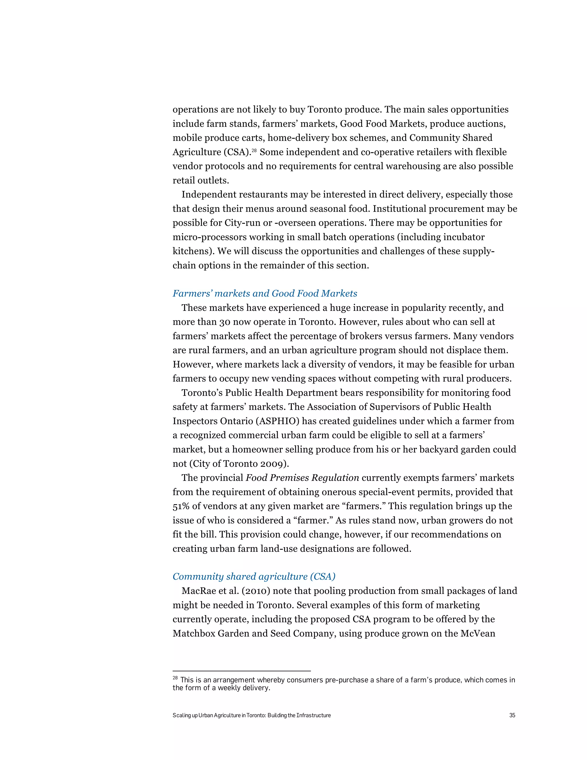 operations are not likely to buy Toronto produce. The main sales opportunities
include farm stands, farmers’ markets, Good Food Markets, produce auctions,
mobile produce carts, home-delivery box schemes, and Community Shared
Agriculture (CSA).28 Some independent and co-operative retailers with flexible
vendor protocols and no requirements for central warehousing are also possible
retail outlets.
  Independent restaurants may be interested in direct delivery, especially those
that design their menus around seasonal food. Institutional procurement may be
possible for City-run or -overseen operations. There may be opportunities for
micro-processors working in small batch operations (including incubator
kitchens). We will discuss the opportunities and challenges of these supply-
chain options in the remainder of this section.

Farmers’ markets and Good Food Markets
 These markets have experienced a huge increase in popularity recently, and
more than 30 now operate in Toronto. However, rules about who can sell at
farmers’ markets affect the percentage of brokers versus farmers. Many vendors
are rural farmers, and an urban agriculture program should not displace them.
However, where markets lack a diversity of vendors, it may be feasible for urban
farmers to occupy new vending spaces without competing with rural producers.
  Toronto’s Public Health Department bears responsibility for monitoring food
safety at farmers’ markets. The Association of Supervisors of Public Health
Inspectors Ontario (ASPHIO) has created guidelines under which a farmer from
a recognized commercial urban farm could be eligible to sell at a farmers’
market, but a homeowner selling produce from his or her backyard garden could
not (City of Toronto 2009).
  The provincial Food Premises Regulation currently exempts farmers’ markets
from the requirement of obtaining onerous special-event permits, provided that
51% of vendors at any given market are “farmers.” This regulation brings up the
issue of who is considered a “farmer.” As rules stand now, urban growers do not
fit the bill. This provision could change, however, if our recommendations on
creating urban farm land-use designations are followed.

Community shared agriculture (CSA)
     MacRae et al. (2010) note that pooling production from small packages of land
might be needed in Toronto. Several examples of this form of marketing
currently operate, including the proposed CSA program to be offered by the
Matchbox Garden and Seed Company, using produce grown on the McVean



28
  This is an arrangement whereby consumers pre-purchase a share of a farm’s produce, which comes in
the form of a weekly delivery.


Scaling up Urban Agriculture in Toronto: Building the Infrastructure                             35
 