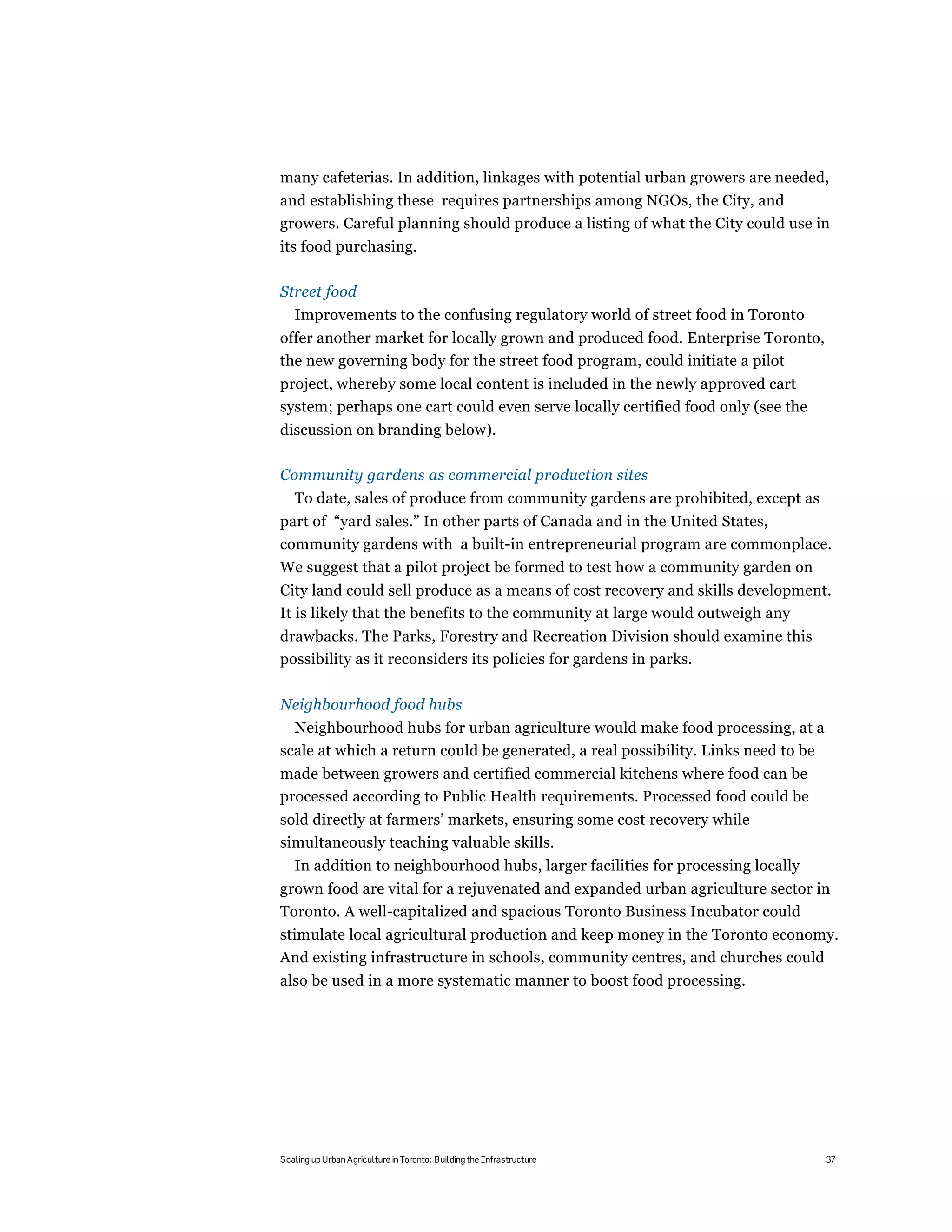 many cafeterias. In addition, linkages with potential urban growers are needed,
and establishing these requires partnerships among NGOs, the City, and
growers. Careful planning should produce a listing of what the City could use in
its food purchasing.

Street food
   Improvements to the confusing regulatory world of street food in Toronto
offer another market for locally grown and produced food. Enterprise Toronto,
the new governing body for the street food program, could initiate a pilot
project, whereby some local content is included in the newly approved cart
system; perhaps one cart could even serve locally certified food only (see the
discussion on branding below).

Community gardens as commercial production sites
   To date, sales of produce from community gardens are prohibited, except as
part of “yard sales.” In other parts of Canada and in the United States,
community gardens with a built-in entrepreneurial program are commonplace.
We suggest that a pilot project be formed to test how a community garden on
City land could sell produce as a means of cost recovery and skills development.
It is likely that the benefits to the community at large would outweigh any
drawbacks. The Parks, Forestry and Recreation Division should examine this
possibility as it reconsiders its policies for gardens in parks.

Neighbourhood food hubs
  Neighbourhood hubs for urban agriculture would make food processing, at a
scale at which a return could be generated, a real possibility. Links need to be
made between growers and certified commercial kitchens where food can be
processed according to Public Health requirements. Processed food could be
sold directly at farmers’ markets, ensuring some cost recovery while
simultaneously teaching valuable skills.
   In addition to neighbourhood hubs, larger facilities for processing locally
grown food are vital for a rejuvenated and expanded urban agriculture sector in
Toronto. A well-capitalized and spacious Toronto Business Incubator could
stimulate local agricultural production and keep money in the Toronto economy.
And existing infrastructure in schools, community centres, and churches could
also be used in a more systematic manner to boost food processing.




Scaling up Urban Agriculture in Toronto: Building the Infrastructure               37
 
