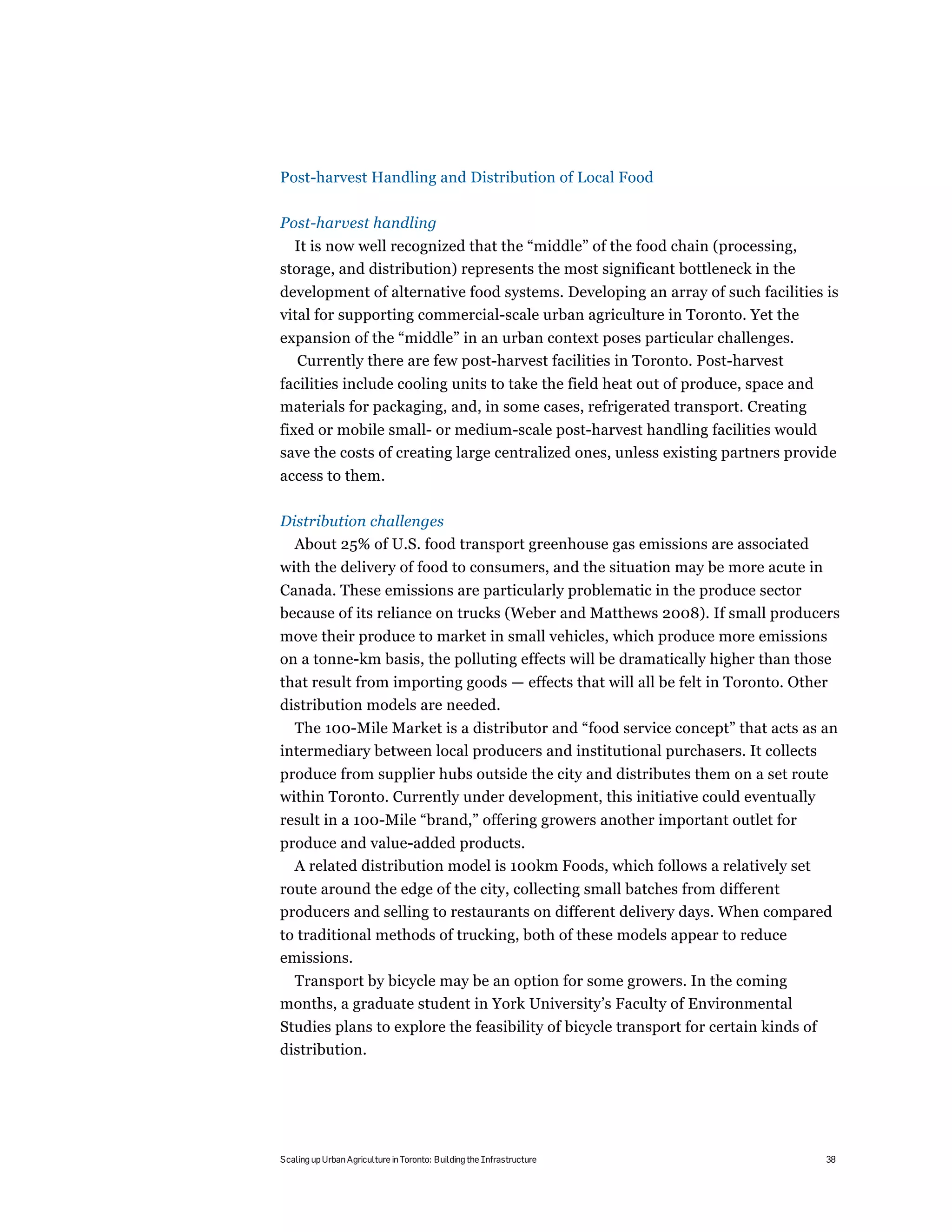 Post-harvest Handling and Distribution of Local Food

Post-harvest handling
  It is now well recognized that the “middle” of the food chain (processing,
storage, and distribution) represents the most significant bottleneck in the
development of alternative food systems. Developing an array of such facilities is
vital for supporting commercial-scale urban agriculture in Toronto. Yet the
expansion of the “middle” in an urban context poses particular challenges.
  Currently there are few post-harvest facilities in Toronto. Post-harvest
facilities include cooling units to take the field heat out of produce, space and
materials for packaging, and, in some cases, refrigerated transport. Creating
fixed or mobile small- or medium-scale post-harvest handling facilities would
save the costs of creating large centralized ones, unless existing partners provide
access to them.

Distribution challenges
  About 25% of U.S. food transport greenhouse gas emissions are associated
with the delivery of food to consumers, and the situation may be more acute in
Canada. These emissions are particularly problematic in the produce sector
because of its reliance on trucks (Weber and Matthews 2008). If small producers
move their produce to market in small vehicles, which produce more emissions
on a tonne-km basis, the polluting effects will be dramatically higher than those
that result from importing goods — effects that will all be felt in Toronto. Other
distribution models are needed.
  The 100-Mile Market is a distributor and “food service concept” that acts as an
intermediary between local producers and institutional purchasers. It collects
produce from supplier hubs outside the city and distributes them on a set route
within Toronto. Currently under development, this initiative could eventually
result in a 100-Mile “brand,” offering growers another important outlet for
produce and value-added products.
  A related distribution model is 100km Foods, which follows a relatively set
route around the edge of the city, collecting small batches from different
producers and selling to restaurants on different delivery days. When compared
to traditional methods of trucking, both of these models appear to reduce
emissions.
 Transport by bicycle may be an option for some growers. In the coming
months, a graduate student in York University’s Faculty of Environmental
Studies plans to explore the feasibility of bicycle transport for certain kinds of
distribution.




Scaling up Urban Agriculture in Toronto: Building the Infrastructure                 38
 