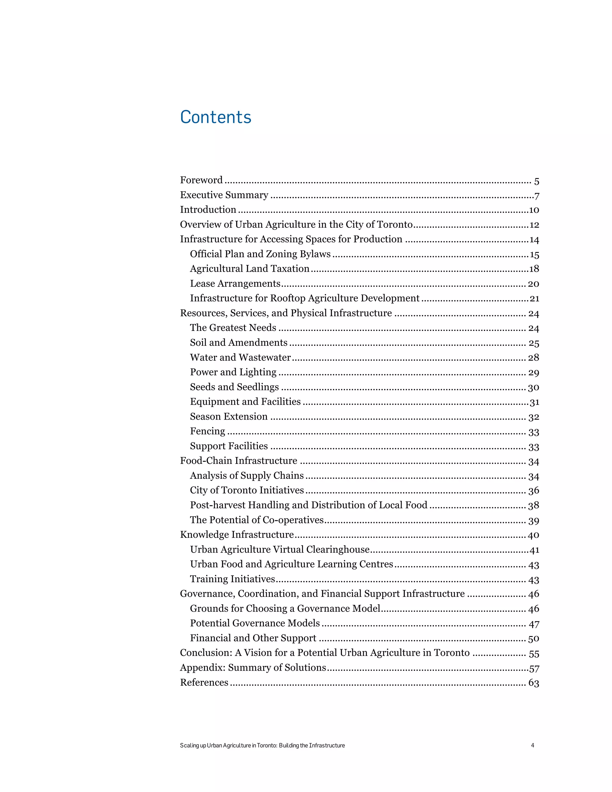 Contents


Foreword .................................................................................................................. 5!
Executive Summary ..................................................................................................7!
Introduction ............................................................................................................10!
Overview of Urban Agriculture in the City of Toronto...........................................12!
Infrastructure for Accessing Spaces for Production ..............................................14!
    Official Plan and Zoning Bylaws ......................................................................... 15!
    Agricultural Land Taxation .................................................................................18!
    Lease Arrangements........................................................................................... 20!
    Infrastructure for Rooftop Agriculture Development ........................................21!
Resources, Services, and Physical Infrastructure ................................................. 24!
  The Greatest Needs ............................................................................................ 24!
    Soil and Amendments ........................................................................................ 25!
    Water and Wastewater....................................................................................... 28!
    Power and Lighting ............................................................................................ 29!
    Seeds and Seedlings ........................................................................................... 30!
    Equipment and Facilities ....................................................................................31!
    Season Extension ............................................................................................... 32!
    Fencing ............................................................................................................... 33!
  Support Facilities ............................................................................................... 33!
Food-Chain Infrastructure .................................................................................... 34!
    Analysis of Supply Chains .................................................................................. 34!
    City of Toronto Initiatives .................................................................................. 36!
    Post-harvest Handling and Distribution of Local Food .................................... 38!
  The Potential of Co-operatives........................................................................... 39!
Knowledge Infrastructure...................................................................................... 40!
    Urban Agriculture Virtual Clearinghouse...........................................................41!
    Urban Food and Agriculture Learning Centres................................................. 43!
  Training Initiatives............................................................................................. 43!
Governance, Coordination, and Financial Support Infrastructure ...................... 46!
    Grounds for Choosing a Governance Model...................................................... 46!
    Potential Governance Models ............................................................................ 47!
  Financial and Other Support ............................................................................. 50!
Conclusion: A Vision for a Potential Urban Agriculture in Toronto .................... 55!
Appendix: Summary of Solutions...........................................................................57!
References .............................................................................................................. 63!




Scaling up Urban Agriculture in Toronto: Building the Infrastructure                                                       4
 
