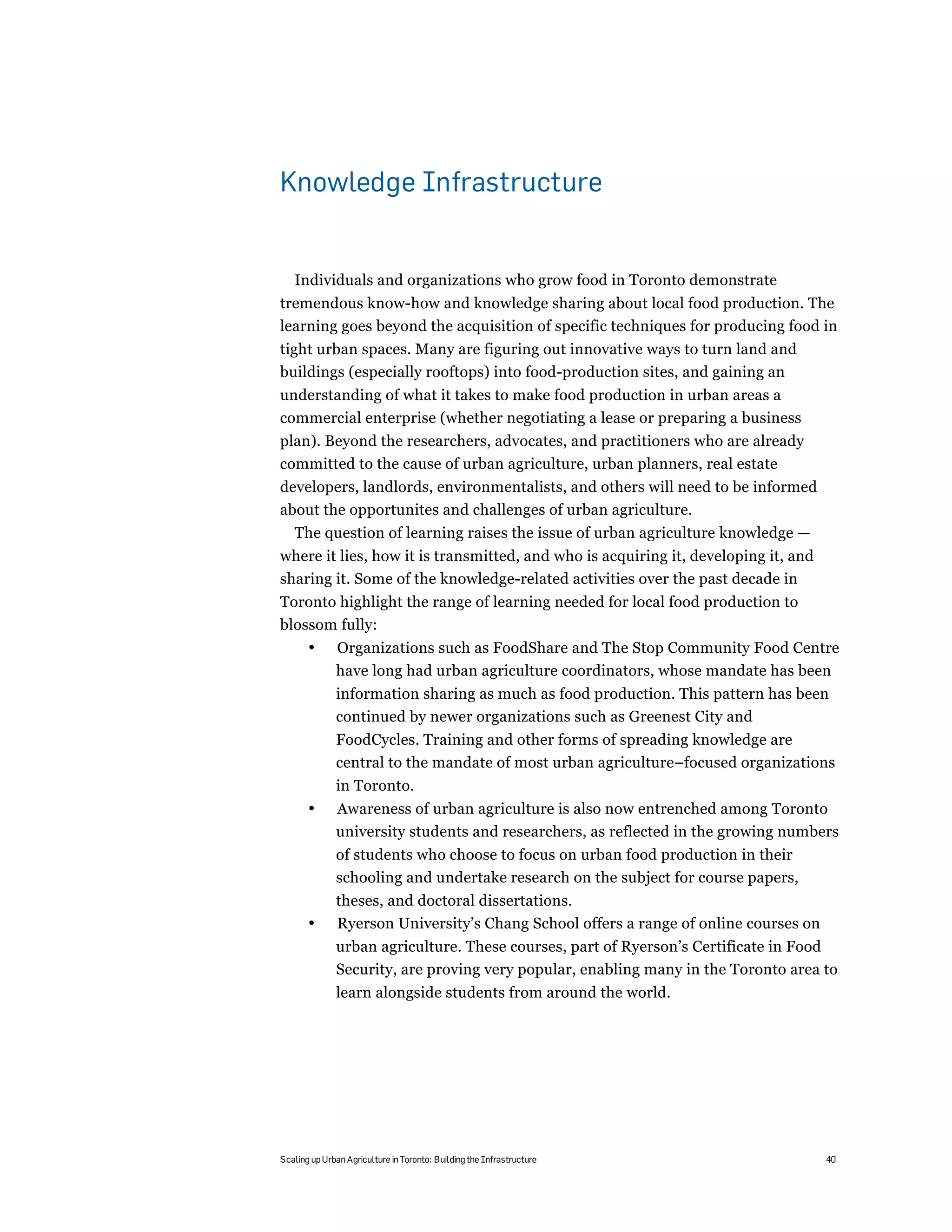 Knowledge Infrastructure


   Individuals and organizations who grow food in Toronto demonstrate
tremendous know-how and knowledge sharing about local food production. The
learning goes beyond the acquisition of specific techniques for producing food in
tight urban spaces. Many are figuring out innovative ways to turn land and
buildings (especially rooftops) into food-production sites, and gaining an
understanding of what it takes to make food production in urban areas a
commercial enterprise (whether negotiating a lease or preparing a business
plan). Beyond the researchers, advocates, and practitioners who are already
committed to the cause of urban agriculture, urban planners, real estate
developers, landlords, environmentalists, and others will need to be informed
about the opportunites and challenges of urban agriculture.
   The question of learning raises the issue of urban agriculture knowledge —
where it lies, how it is transmitted, and who is acquiring it, developing it, and
sharing it. Some of the knowledge-related activities over the past decade in
Toronto highlight the range of learning needed for local food production to
blossom fully:
       •      Organizations such as FoodShare and The Stop Community Food Centre
              have long had urban agriculture coordinators, whose mandate has been
              information sharing as much as food production. This pattern has been
              continued by newer organizations such as Greenest City and
              FoodCycles. Training and other forms of spreading knowledge are
              central to the mandate of most urban agriculture–focused organizations
              in Toronto.
       •      Awareness of urban agriculture is also now entrenched among Toronto
              university students and researchers, as reflected in the growing numbers
              of students who choose to focus on urban food production in their
              schooling and undertake research on the subject for course papers,
              theses, and doctoral dissertations.
       •      Ryerson University’s Chang School offers a range of online courses on
              urban agriculture. These courses, part of Ryerson’s Certificate in Food
              Security, are proving very popular, enabling many in the Toronto area to
              learn alongside students from around the world.




Scaling up Urban Agriculture in Toronto: Building the Infrastructure                  40
 