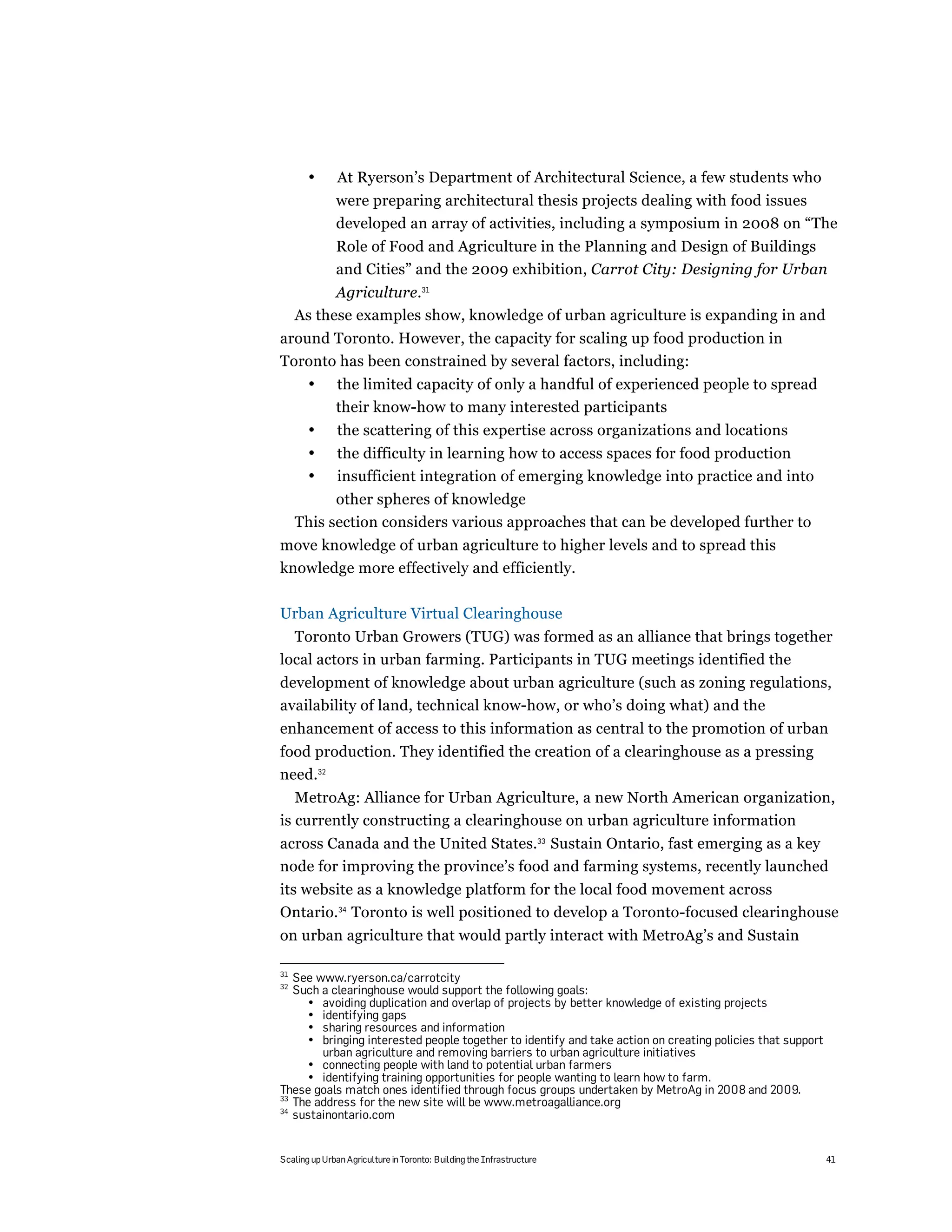 •       At Ryerson’s Department of Architectural Science, a few students who
              were preparing architectural thesis projects dealing with food issues
              developed an array of activities, including a symposium in 2008 on “The
              Role of Food and Agriculture in the Planning and Design of Buildings
              and Cities” and the 2009 exhibition, Carrot City: Designing for Urban
           Agriculture.31
     As these examples show, knowledge of urban agriculture is expanding in and
around Toronto. However, the capacity for scaling up food production in
Toronto has been constrained by several factors, including:
       •      the limited capacity of only a handful of experienced people to spread
              their know-how to many interested participants
       •       the scattering of this expertise across organizations and locations
       •       the difficulty in learning how to access spaces for food production
       •       insufficient integration of emerging knowledge into practice and into
           other spheres of knowledge
     This section considers various approaches that can be developed further to
move knowledge of urban agriculture to higher levels and to spread this
knowledge more effectively and efficiently.

Urban Agriculture Virtual Clearinghouse
  Toronto Urban Growers (TUG) was formed as an alliance that brings together
local actors in urban farming. Participants in TUG meetings identified the
development of knowledge about urban agriculture (such as zoning regulations,
availability of land, technical know-how, or who’s doing what) and the
enhancement of access to this information as central to the promotion of urban
food production. They identified the creation of a clearinghouse as a pressing
need.32
   MetroAg: Alliance for Urban Agriculture, a new North American organization,
is currently constructing a clearinghouse on urban agriculture information
across Canada and the United States.33 Sustain Ontario, fast emerging as a key
node for improving the province’s food and farming systems, recently launched
its website as a knowledge platform for the local food movement across
Ontario.34 Toronto is well positioned to develop a Toronto-focused clearinghouse
on urban agriculture that would partly interact with MetroAg’s and Sustain

31
   See www.ryerson.ca/carrotcity
32
   Such a clearinghouse would support the following goals:
     • avoiding duplication and overlap of projects by better knowledge of existing projects
     • identifying gaps
     • sharing resources and information
     • bringing interested people together to identify and take action on creating policies that support
        urban agriculture and removing barriers to urban agriculture initiatives
     • connecting people with land to potential urban farmers
     • identifying training opportunities for people wanting to learn how to farm.
These goals match ones identified through focus groups undertaken by MetroAg in 2008 and 2009.
33
   The address for the new site will be www.metroagalliance.org
34
   sustainontario.com


Scaling up Urban Agriculture in Toronto: Building the Infrastructure                                       41
 