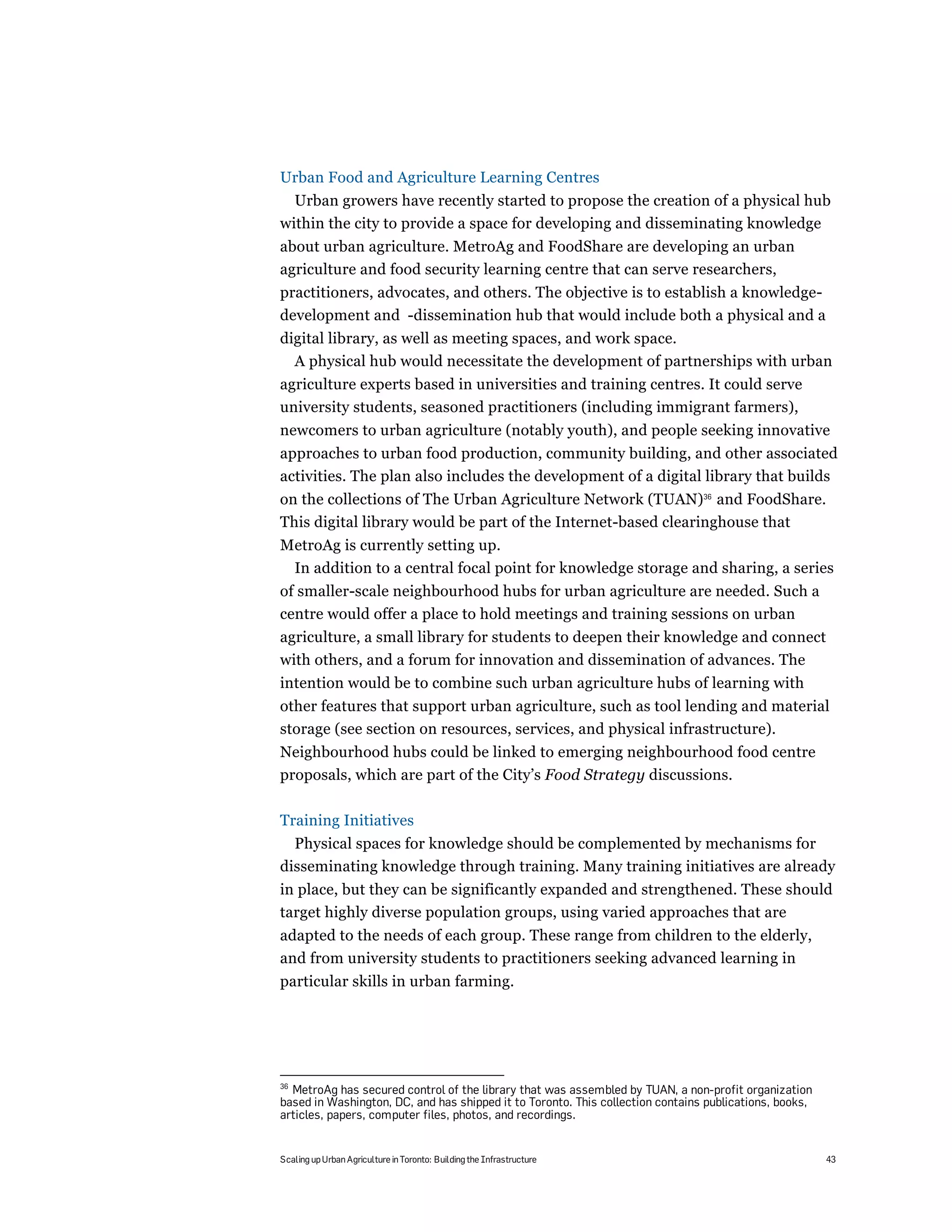 Urban Food and Agriculture Learning Centres
  Urban growers have recently started to propose the creation of a physical hub
within the city to provide a space for developing and disseminating knowledge
about urban agriculture. MetroAg and FoodShare are developing an urban
agriculture and food security learning centre that can serve researchers,
practitioners, advocates, and others. The objective is to establish a knowledge-
development and -dissemination hub that would include both a physical and a
digital library, as well as meeting spaces, and work space.
  A physical hub would necessitate the development of partnerships with urban
agriculture experts based in universities and training centres. It could serve
university students, seasoned practitioners (including immigrant farmers),
newcomers to urban agriculture (notably youth), and people seeking innovative
approaches to urban food production, community building, and other associated
activities. The plan also includes the development of a digital library that builds
on the collections of The Urban Agriculture Network (TUAN)36 and FoodShare.
This digital library would be part of the Internet-based clearinghouse that
MetroAg is currently setting up.
 In addition to a central focal point for knowledge storage and sharing, a series
of smaller-scale neighbourhood hubs for urban agriculture are needed. Such a
centre would offer a place to hold meetings and training sessions on urban
agriculture, a small library for students to deepen their knowledge and connect
with others, and a forum for innovation and dissemination of advances. The
intention would be to combine such urban agriculture hubs of learning with
other features that support urban agriculture, such as tool lending and material
storage (see section on resources, services, and physical infrastructure).
Neighbourhood hubs could be linked to emerging neighbourhood food centre
proposals, which are part of the City’s Food Strategy discussions.

Training Initiatives
  Physical spaces for knowledge should be complemented by mechanisms for
disseminating knowledge through training. Many training initiatives are already
in place, but they can be significantly expanded and strengthened. These should
target highly diverse population groups, using varied approaches that are
adapted to the needs of each group. These range from children to the elderly,
and from university students to practitioners seeking advanced learning in
particular skills in urban farming.




36
  MetroAg has secured control of the library that was assembled by TUAN, a non-profit organization
based in Washington, DC, and has shipped it to Toronto. This collection contains publications, books,
articles, papers, computer files, photos, and recordings.


Scaling up Urban Agriculture in Toronto: Building the Infrastructure                                    43
 