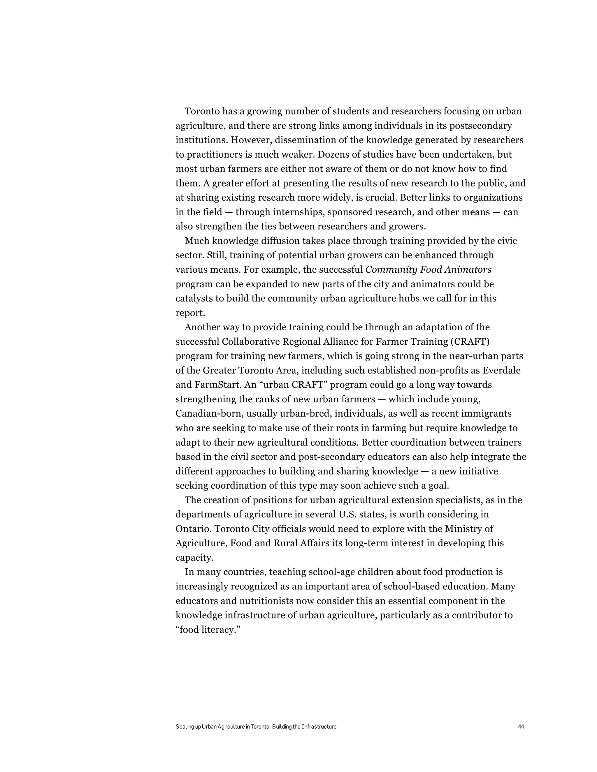 Toronto has a growing number of students and researchers focusing on urban
agriculture, and there are strong links among individuals in its postsecondary
institutions. However, dissemination of the knowledge generated by researchers
to practitioners is much weaker. Dozens of studies have been undertaken, but
most urban farmers are either not aware of them or do not know how to find
them. A greater effort at presenting the results of new research to the public, and
at sharing existing research more widely, is crucial. Better links to organizations
in the field — through internships, sponsored research, and other means — can
also strengthen the ties between researchers and growers.
  Much knowledge diffusion takes place through training provided by the civic
sector. Still, training of potential urban growers can be enhanced through
various means. For example, the successful Community Food Animators
program can be expanded to new parts of the city and animators could be
catalysts to build the community urban agriculture hubs we call for in this
report.
  Another way to provide training could be through an adaptation of the
successful Collaborative Regional Alliance for Farmer Training (CRAFT)
program for training new farmers, which is going strong in the near-urban parts
of the Greater Toronto Area, including such established non-profits as Everdale
and FarmStart. An “urban CRAFT” program could go a long way towards
strengthening the ranks of new urban farmers — which include young,
Canadian-born, usually urban-bred, individuals, as well as recent immigrants
who are seeking to make use of their roots in farming but require knowledge to
adapt to their new agricultural conditions. Better coordination between trainers
based in the civil sector and post-secondary educators can also help integrate the
different approaches to building and sharing knowledge — a new initiative
seeking coordination of this type may soon achieve such a goal.
  The creation of positions for urban agricultural extension specialists, as in the
departments of agriculture in several U.S. states, is worth considering in
Ontario. Toronto City officials would need to explore with the Ministry of
Agriculture, Food and Rural Affairs its long-term interest in developing this
capacity.
  In many countries, teaching school-age children about food production is
increasingly recognized as an important area of school-based education. Many
educators and nutritionists now consider this an essential component in the
knowledge infrastructure of urban agriculture, particularly as a contributor to
“food literacy.”




Scaling up Urban Agriculture in Toronto: Building the Infrastructure              44
 