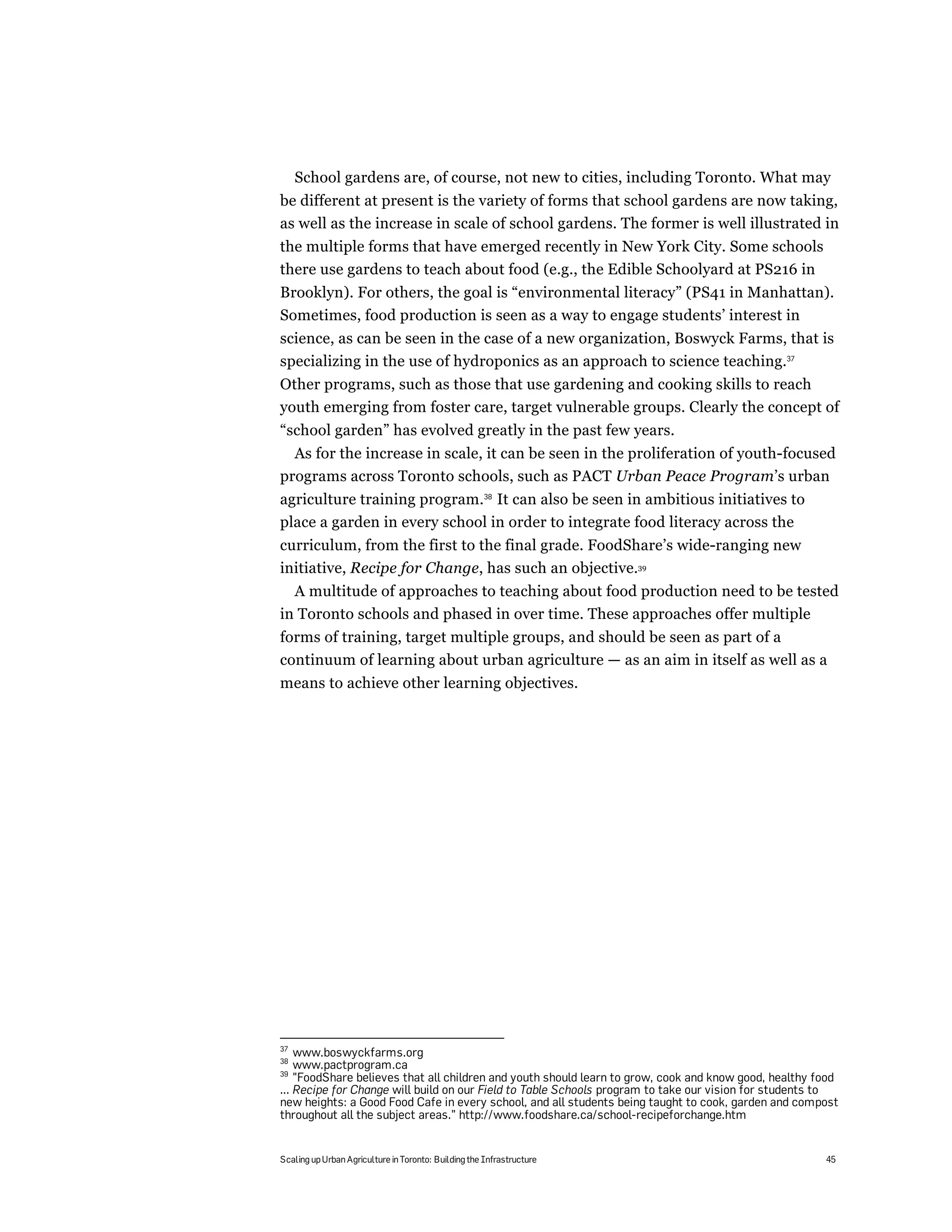 School gardens are, of course, not new to cities, including Toronto. What may
be different at present is the variety of forms that school gardens are now taking,
as well as the increase in scale of school gardens. The former is well illustrated in
the multiple forms that have emerged recently in New York City. Some schools
there use gardens to teach about food (e.g., the Edible Schoolyard at PS216 in
Brooklyn). For others, the goal is “environmental literacy” (PS41 in Manhattan).
Sometimes, food production is seen as a way to engage students’ interest in
science, as can be seen in the case of a new organization, Boswyck Farms, that is
specializing in the use of hydroponics as an approach to science teaching.37
Other programs, such as those that use gardening and cooking skills to reach
youth emerging from foster care, target vulnerable groups. Clearly the concept of
“school garden” has evolved greatly in the past few years.
  As for the increase in scale, it can be seen in the proliferation of youth-focused
programs across Toronto schools, such as PACT Urban Peace Program’s urban
agriculture training program.38 It can also be seen in ambitious initiatives to
place a garden in every school in order to integrate food literacy across the
curriculum, from the first to the final grade. FoodShare’s wide-ranging new
initiative, Recipe for Change, has such an objective.39
  A multitude of approaches to teaching about food production need to be tested
in Toronto schools and phased in over time. These approaches offer multiple
forms of training, target multiple groups, and should be seen as part of a
continuum of learning about urban agriculture — as an aim in itself as well as a
means to achieve other learning objectives.




37
    www.boswyckfarms.org
38
    www.pactprogram.ca
39
    "FoodShare believes that all children and youth should learn to grow, cook and know good, healthy food
... Recipe for Change will build on our Field to Table Schools program to take our vision for students to
new heights: a Good Food Cafe in every school, and all students being taught to cook, garden and compost
throughout all the subject areas.” http://www.foodshare.ca/school-recipeforchange.htm


Scaling up Urban Agriculture in Toronto: Building the Infrastructure                                   45
 