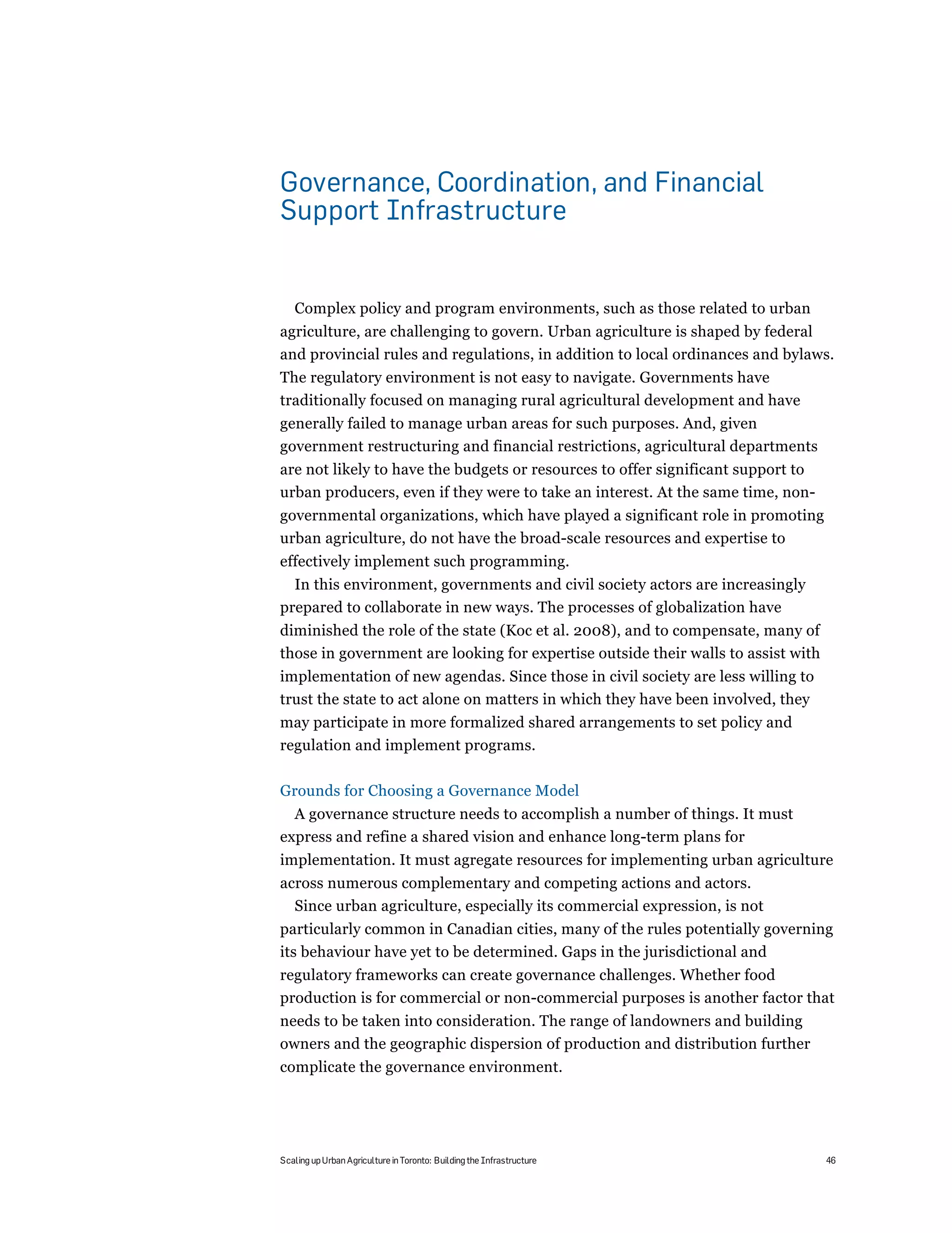 Governance, Coordination, and Financial
Support Infrastructure


   Complex policy and program environments, such as those related to urban
agriculture, are challenging to govern. Urban agriculture is shaped by federal
and provincial rules and regulations, in addition to local ordinances and bylaws.
The regulatory environment is not easy to navigate. Governments have
traditionally focused on managing rural agricultural development and have
generally failed to manage urban areas for such purposes. And, given
government restructuring and financial restrictions, agricultural departments
are not likely to have the budgets or resources to offer significant support to
urban producers, even if they were to take an interest. At the same time, non-
governmental organizations, which have played a significant role in promoting
urban agriculture, do not have the broad-scale resources and expertise to
effectively implement such programming.
  In this environment, governments and civil society actors are increasingly
prepared to collaborate in new ways. The processes of globalization have
diminished the role of the state (Koc et al. 2008), and to compensate, many of
those in government are looking for expertise outside their walls to assist with
implementation of new agendas. Since those in civil society are less willing to
trust the state to act alone on matters in which they have been involved, they
may participate in more formalized shared arrangements to set policy and
regulation and implement programs.

Grounds for Choosing a Governance Model
  A governance structure needs to accomplish a number of things. It must
express and refine a shared vision and enhance long-term plans for
implementation. It must agregate resources for implementing urban agriculture
across numerous complementary and competing actions and actors.
  Since urban agriculture, especially its commercial expression, is not
particularly common in Canadian cities, many of the rules potentially governing
its behaviour have yet to be determined. Gaps in the jurisdictional and
regulatory frameworks can create governance challenges. Whether food
production is for commercial or non-commercial purposes is another factor that
needs to be taken into consideration. The range of landowners and building
owners and the geographic dispersion of production and distribution further
complicate the governance environment.




Scaling up Urban Agriculture in Toronto: Building the Infrastructure               46
 