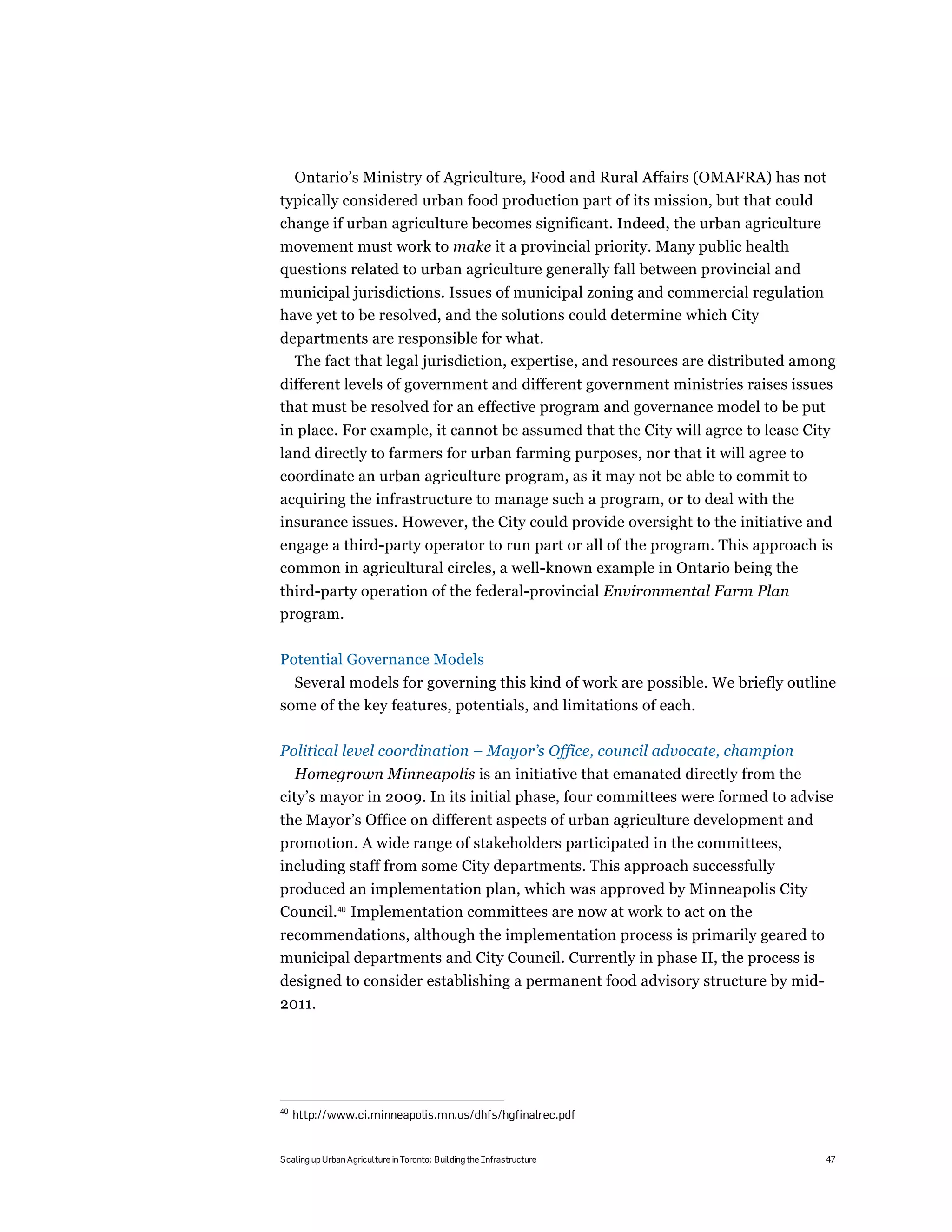 Ontario’s Ministry of Agriculture, Food and Rural Affairs (OMAFRA) has not
typically considered urban food production part of its mission, but that could
change if urban agriculture becomes significant. Indeed, the urban agriculture
movement must work to make it a provincial priority. Many public health
questions related to urban agriculture generally fall between provincial and
municipal jurisdictions. Issues of municipal zoning and commercial regulation
have yet to be resolved, and the solutions could determine which City
departments are responsible for what.
  The fact that legal jurisdiction, expertise, and resources are distributed among
different levels of government and different government ministries raises issues
that must be resolved for an effective program and governance model to be put
in place. For example, it cannot be assumed that the City will agree to lease City
land directly to farmers for urban farming purposes, nor that it will agree to
coordinate an urban agriculture program, as it may not be able to commit to
acquiring the infrastructure to manage such a program, or to deal with the
insurance issues. However, the City could provide oversight to the initiative and
engage a third-party operator to run part or all of the program. This approach is
common in agricultural circles, a well-known example in Ontario being the
third-party operation of the federal-provincial Environmental Farm Plan
program.

Potential Governance Models
  Several models for governing this kind of work are possible. We briefly outline
some of the key features, potentials, and limitations of each.

Political level coordination – Mayor’s Office, council advocate, champion
   Homegrown Minneapolis is an initiative that emanated directly from the
city’s mayor in 2009. In its initial phase, four committees were formed to advise
the Mayor’s Office on different aspects of urban agriculture development and
promotion. A wide range of stakeholders participated in the committees,
including staff from some City departments. This approach successfully
produced an implementation plan, which was approved by Minneapolis City
Council.40 Implementation committees are now at work to act on the
recommendations, although the implementation process is primarily geared to
municipal departments and City Council. Currently in phase II, the process is
designed to consider establishing a permanent food advisory structure by mid-
2011.




40
     http://www.ci.minneapolis.mn.us/dhfs/hgfinalrec.pdf


Scaling up Urban Agriculture in Toronto: Building the Infrastructure             47
 