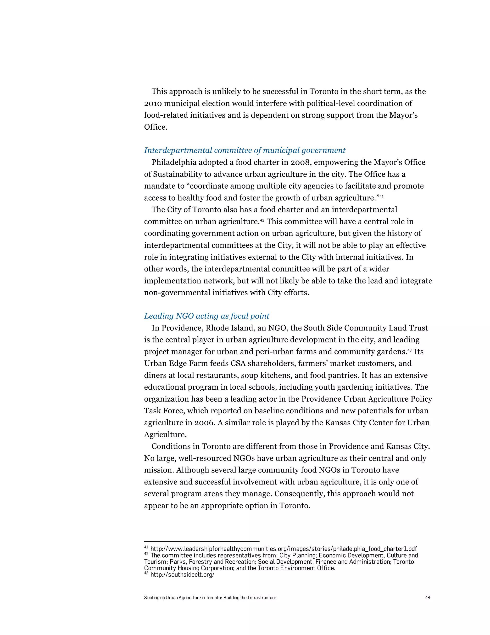 This approach is unlikely to be successful in Toronto in the short term, as the
2010 municipal election would interfere with political-level coordination of
food-related initiatives and is dependent on strong support from the Mayor’s
Office.

Interdepartmental committee of municipal government
     Philadelphia adopted a food charter in 2008, empowering the Mayor’s Office
of Sustainability to advance urban agriculture in the city. The Office has a
mandate to “coordinate among multiple city agencies to facilitate and promote
access to healthy food and foster the growth of urban agriculture.”41
  The City of Toronto also has a food charter and an interdepartmental
committee on urban agriculture.42 This committee will have a central role in
coordinating government action on urban agriculture, but given the history of
interdepartmental committees at the City, it will not be able to play an effective
role in integrating initiatives external to the City with internal initiatives. In
other words, the interdepartmental committee will be part of a wider
implementation network, but will not likely be able to take the lead and integrate
non-governmental initiatives with City efforts.

Leading NGO acting as focal point
   In Providence, Rhode Island, an NGO, the South Side Community Land Trust
is the central player in urban agriculture development in the city, and leading
project manager for urban and peri-urban farms and community gardens.43 Its
Urban Edge Farm feeds CSA shareholders, farmers’ market customers, and
diners at local restaurants, soup kitchens, and food pantries. It has an extensive
educational program in local schools, including youth gardening initiatives. The
organization has been a leading actor in the Providence Urban Agriculture Policy
Task Force, which reported on baseline conditions and new potentials for urban
agriculture in 2006. A similar role is played by the Kansas City Center for Urban
Agriculture.
  Conditions in Toronto are different from those in Providence and Kansas City.
No large, well-resourced NGOs have urban agriculture as their central and only
mission. Although several large community food NGOs in Toronto have
extensive and successful involvement with urban agriculture, it is only one of
several program areas they manage. Consequently, this approach would not
appear to be an appropriate option in Toronto.




41
   http://www.leadershipforhealthycommunities.org/images/stories/philadelphia_food_charter1.pdf
42
   The committee includes representatives from: City Planning; Economic Development, Culture and
Tourism; Parks, Forestry and Recreation; Social Development, Finance and Administration; Toronto
Community Housing Corporation; and the Toronto Environment Office.
43
   http://southsideclt.org/


Scaling up Urban Agriculture in Toronto: Building the Infrastructure                               48
 