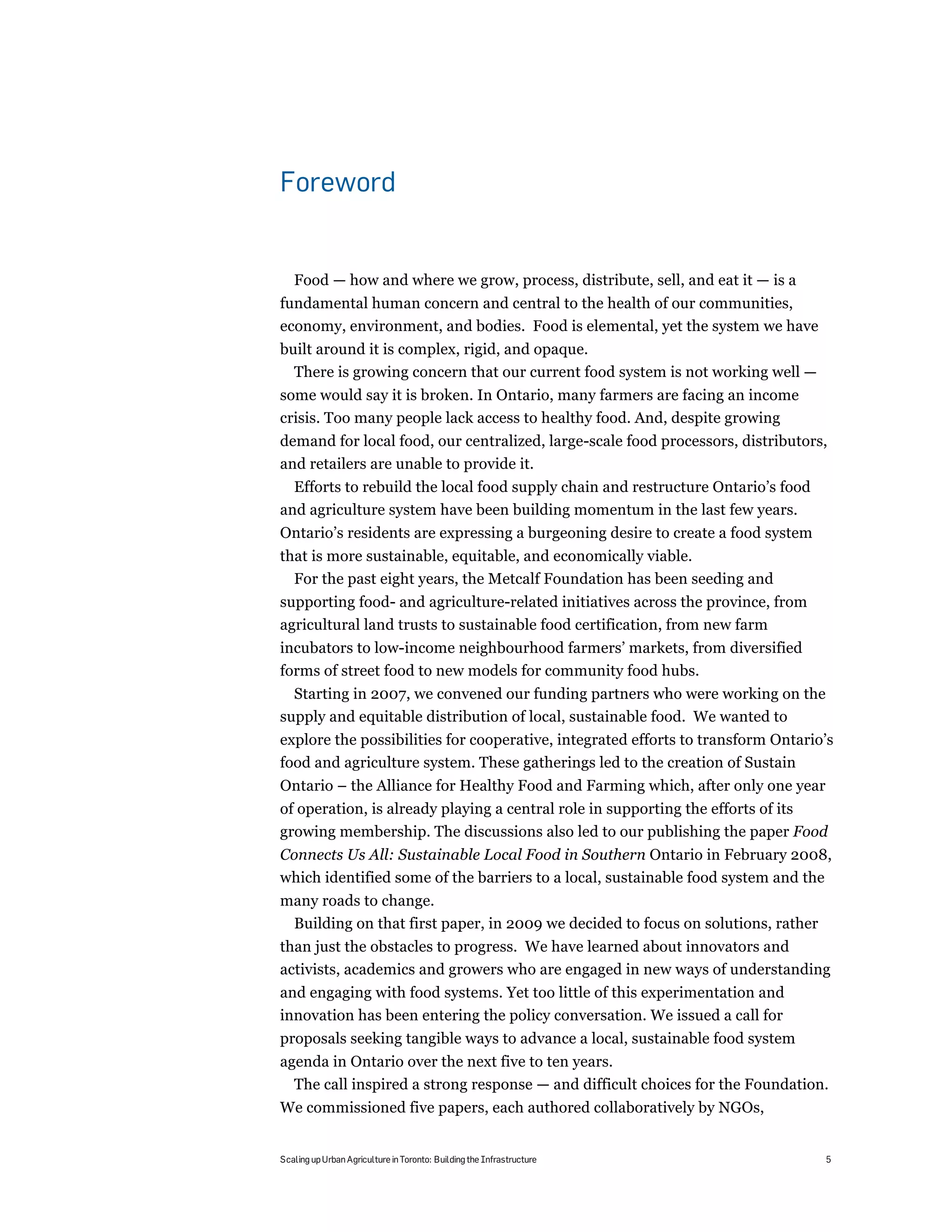 Foreword


   Food — how and where we grow, process, distribute, sell, and eat it — is a
fundamental human concern and central to the health of our communities,
economy, environment, and bodies. Food is elemental, yet the system we have
built around it is complex, rigid, and opaque.
  There is growing concern that our current food system is not working well —
some would say it is broken. In Ontario, many farmers are facing an income
crisis. Too many people lack access to healthy food. And, despite growing
demand for local food, our centralized, large-scale food processors, distributors,
and retailers are unable to provide it.
  Efforts to rebuild the local food supply chain and restructure Ontario’s food
and agriculture system have been building momentum in the last few years.
Ontario’s residents are expressing a burgeoning desire to create a food system
that is more sustainable, equitable, and economically viable.
  For the past eight years, the Metcalf Foundation has been seeding and
supporting food- and agriculture-related initiatives across the province, from
agricultural land trusts to sustainable food certification, from new farm
incubators to low-income neighbourhood farmers’ markets, from diversified
forms of street food to new models for community food hubs.
  Starting in 2007, we convened our funding partners who were working on the
supply and equitable distribution of local, sustainable food. We wanted to
explore the possibilities for cooperative, integrated efforts to transform Ontario’s
food and agriculture system. These gatherings led to the creation of Sustain
Ontario – the Alliance for Healthy Food and Farming which, after only one year
of operation, is already playing a central role in supporting the efforts of its
growing membership. The discussions also led to our publishing the paper Food
Connects Us All: Sustainable Local Food in Southern Ontario in February 2008,
which identified some of the barriers to a local, sustainable food system and the
many roads to change.
 Building on that first paper, in 2009 we decided to focus on solutions, rather
than just the obstacles to progress. We have learned about innovators and
activists, academics and growers who are engaged in new ways of understanding
and engaging with food systems. Yet too little of this experimentation and
innovation has been entering the policy conversation. We issued a call for
proposals seeking tangible ways to advance a local, sustainable food system
agenda in Ontario over the next five to ten years.
  The call inspired a strong response — and difficult choices for the Foundation.
We commissioned five papers, each authored collaboratively by NGOs,


Scaling up Urban Agriculture in Toronto: Building the Infrastructure              5
 