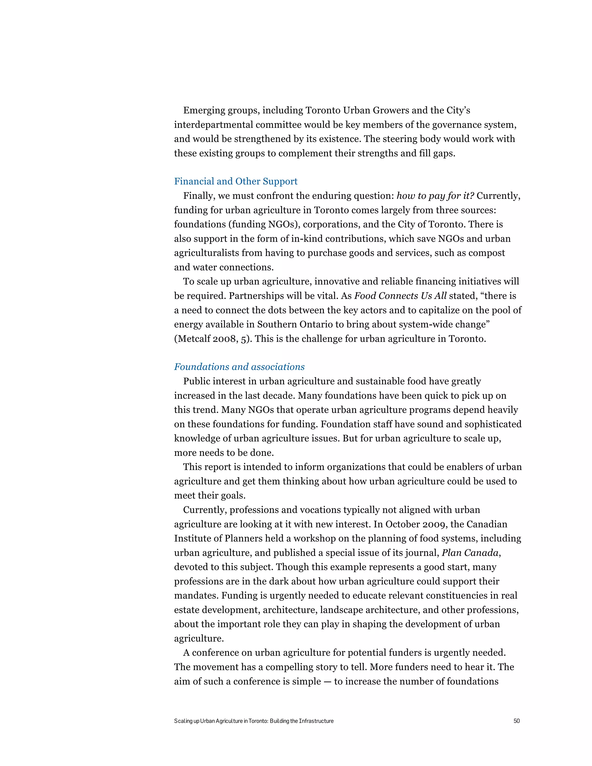 Emerging groups, including Toronto Urban Growers and the City’s
interdepartmental committee would be key members of the governance system,
and would be strengthened by its existence. The steering body would work with
these existing groups to complement their strengths and fill gaps.

Financial and Other Support
   Finally, we must confront the enduring question: how to pay for it? Currently,
funding for urban agriculture in Toronto comes largely from three sources:
foundations (funding NGOs), corporations, and the City of Toronto. There is
also support in the form of in-kind contributions, which save NGOs and urban
agriculturalists from having to purchase goods and services, such as compost
and water connections.
  To scale up urban agriculture, innovative and reliable financing initiatives will
be required. Partnerships will be vital. As Food Connects Us All stated, “there is
a need to connect the dots between the key actors and to capitalize on the pool of
energy available in Southern Ontario to bring about system-wide change”
(Metcalf 2008, 5). This is the challenge for urban agriculture in Toronto.

Foundations and associations
   Public interest in urban agriculture and sustainable food have greatly
increased in the last decade. Many foundations have been quick to pick up on
this trend. Many NGOs that operate urban agriculture programs depend heavily
on these foundations for funding. Foundation staff have sound and sophisticated
knowledge of urban agriculture issues. But for urban agriculture to scale up,
more needs to be done.
 This report is intended to inform organizations that could be enablers of urban
agriculture and get them thinking about how urban agriculture could be used to
meet their goals.
   Currently, professions and vocations typically not aligned with urban
agriculture are looking at it with new interest. In October 2009, the Canadian
Institute of Planners held a workshop on the planning of food systems, including
urban agriculture, and published a special issue of its journal, Plan Canada,
devoted to this subject. Though this example represents a good start, many
professions are in the dark about how urban agriculture could support their
mandates. Funding is urgently needed to educate relevant constituencies in real
estate development, architecture, landscape architecture, and other professions,
about the important role they can play in shaping the development of urban
agriculture.
  A conference on urban agriculture for potential funders is urgently needed.
The movement has a compelling story to tell. More funders need to hear it. The
aim of such a conference is simple — to increase the number of foundations



Scaling up Urban Agriculture in Toronto: Building the Infrastructure             50
 