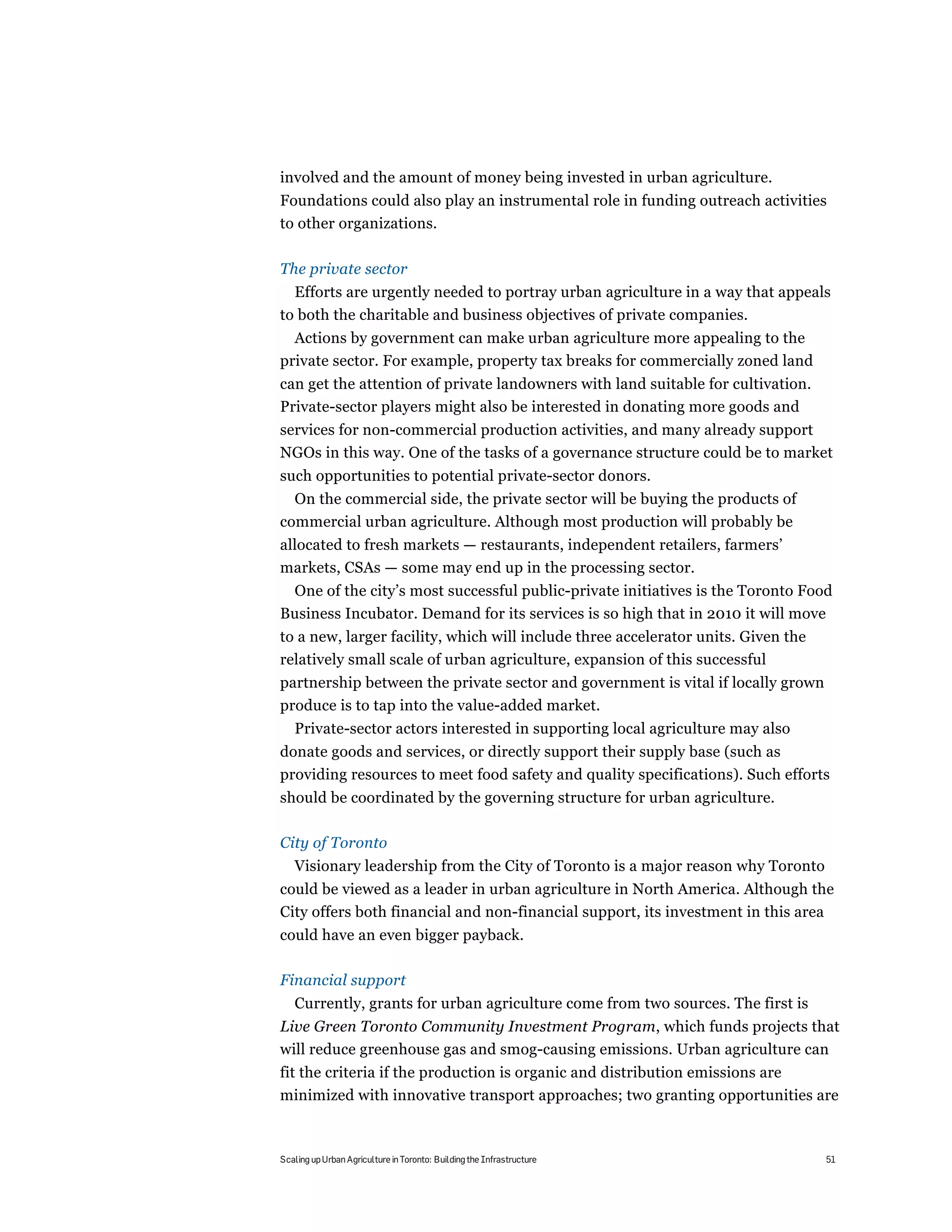 involved and the amount of money being invested in urban agriculture.
Foundations could also play an instrumental role in funding outreach activities
to other organizations.

The private sector
  Efforts are urgently needed to portray urban agriculture in a way that appeals
to both the charitable and business objectives of private companies.
  Actions by government can make urban agriculture more appealing to the
private sector. For example, property tax breaks for commercially zoned land
can get the attention of private landowners with land suitable for cultivation.
Private-sector players might also be interested in donating more goods and
services for non-commercial production activities, and many already support
NGOs in this way. One of the tasks of a governance structure could be to market
such opportunities to potential private-sector donors.
  On the commercial side, the private sector will be buying the products of
commercial urban agriculture. Although most production will probably be
allocated to fresh markets — restaurants, independent retailers, farmers’
markets, CSAs — some may end up in the processing sector.
 One of the city’s most successful public-private initiatives is the Toronto Food
Business Incubator. Demand for its services is so high that in 2010 it will move
to a new, larger facility, which will include three accelerator units. Given the
relatively small scale of urban agriculture, expansion of this successful
partnership between the private sector and government is vital if locally grown
produce is to tap into the value-added market.
   Private-sector actors interested in supporting local agriculture may also
donate goods and services, or directly support their supply base (such as
providing resources to meet food safety and quality specifications). Such efforts
should be coordinated by the governing structure for urban agriculture.

City of Toronto
   Visionary leadership from the City of Toronto is a major reason why Toronto
could be viewed as a leader in urban agriculture in North America. Although the
City offers both financial and non-financial support, its investment in this area
could have an even bigger payback.

Financial support
   Currently, grants for urban agriculture come from two sources. The first is
Live Green Toronto Community Investment Program, which funds projects that
will reduce greenhouse gas and smog-causing emissions. Urban agriculture can
fit the criteria if the production is organic and distribution emissions are
minimized with innovative transport approaches; two granting opportunities are



Scaling up Urban Agriculture in Toronto: Building the Infrastructure               51
 