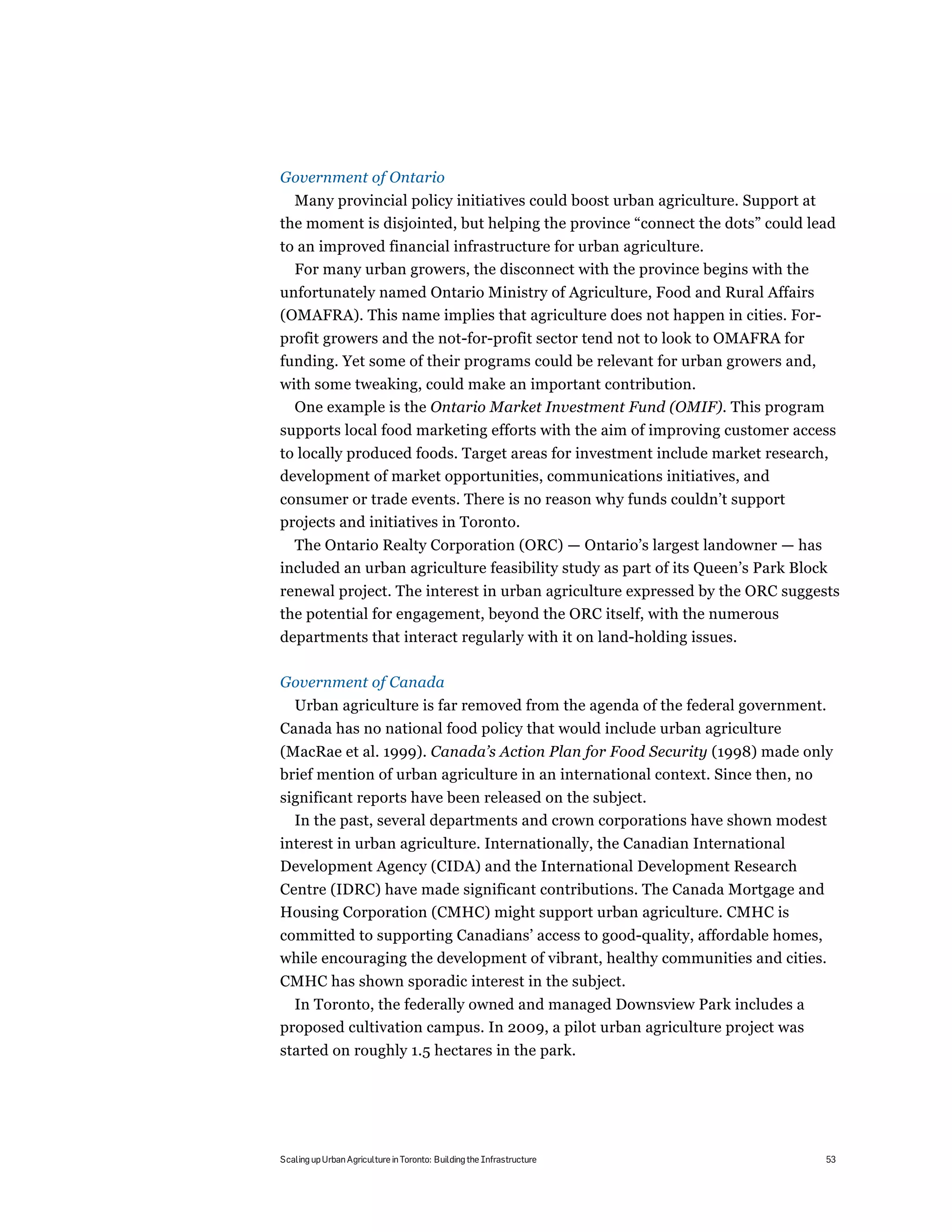 Government of Ontario
  Many provincial policy initiatives could boost urban agriculture. Support at
the moment is disjointed, but helping the province “connect the dots” could lead
to an improved financial infrastructure for urban agriculture.
  For many urban growers, the disconnect with the province begins with the
unfortunately named Ontario Ministry of Agriculture, Food and Rural Affairs
(OMAFRA). This name implies that agriculture does not happen in cities. For-
profit growers and the not-for-profit sector tend not to look to OMAFRA for
funding. Yet some of their programs could be relevant for urban growers and,
with some tweaking, could make an important contribution.
  One example is the Ontario Market Investment Fund (OMIF). This program
supports local food marketing efforts with the aim of improving customer access
to locally produced foods. Target areas for investment include market research,
development of market opportunities, communications initiatives, and
consumer or trade events. There is no reason why funds couldn’t support
projects and initiatives in Toronto.
  The Ontario Realty Corporation (ORC) — Ontario’s largest landowner — has
included an urban agriculture feasibility study as part of its Queen’s Park Block
renewal project. The interest in urban agriculture expressed by the ORC suggests
the potential for engagement, beyond the ORC itself, with the numerous
departments that interact regularly with it on land-holding issues.

Government of Canada
   Urban agriculture is far removed from the agenda of the federal government.
Canada has no national food policy that would include urban agriculture
(MacRae et al. 1999). Canada’s Action Plan for Food Security (1998) made only
brief mention of urban agriculture in an international context. Since then, no
significant reports have been released on the subject.
  In the past, several departments and crown corporations have shown modest
interest in urban agriculture. Internationally, the Canadian International
Development Agency (CIDA) and the International Development Research
Centre (IDRC) have made significant contributions. The Canada Mortgage and
Housing Corporation (CMHC) might support urban agriculture. CMHC is
committed to supporting Canadians’ access to good-quality, affordable homes,
while encouraging the development of vibrant, healthy communities and cities.
CMHC has shown sporadic interest in the subject.
  In Toronto, the federally owned and managed Downsview Park includes a
proposed cultivation campus. In 2009, a pilot urban agriculture project was
started on roughly 1.5 hectares in the park.




Scaling up Urban Agriculture in Toronto: Building the Infrastructure            53
 