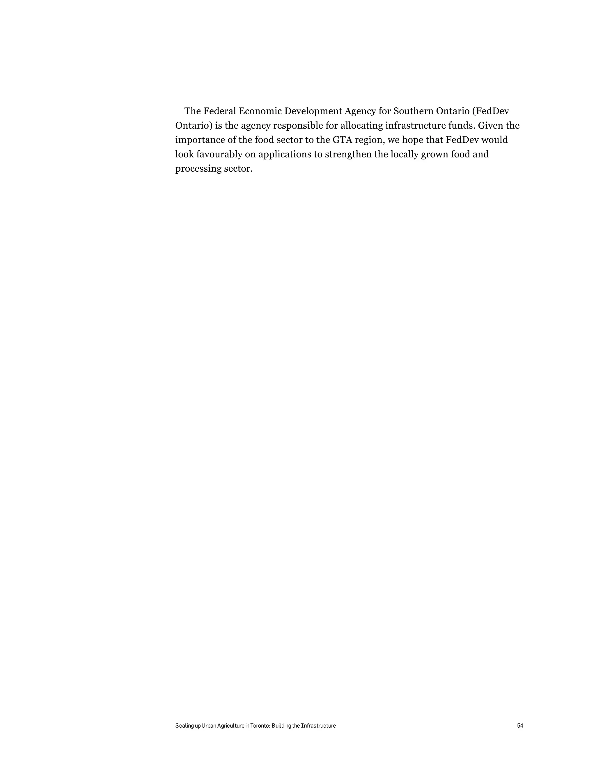 The Federal Economic Development Agency for Southern Ontario (FedDev
Ontario) is the agency responsible for allocating infrastructure funds. Given the
importance of the food sector to the GTA region, we hope that FedDev would
look favourably on applications to strengthen the locally grown food and
processing sector.




Scaling up Urban Agriculture in Toronto: Building the Infrastructure            54
 