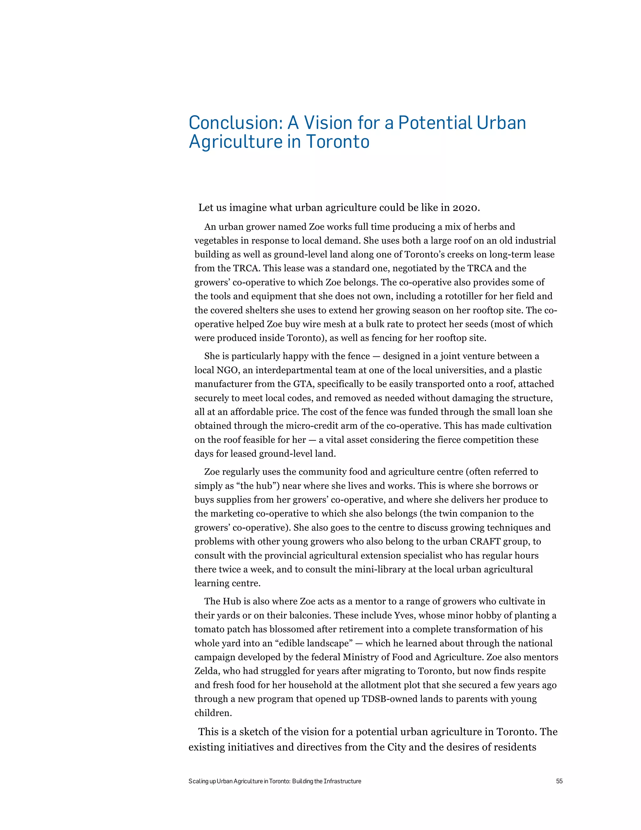 Conclusion: A Vision for a Potential Urban
Agriculture in Toronto


   Let us imagine what urban agriculture could be like in 2020.
     An urban grower named Zoe works full time producing a mix of herbs and
  vegetables in response to local demand. She uses both a large roof on an old industrial
  building as well as ground-level land along one of Toronto’s creeks on long-term lease
  from the TRCA. This lease was a standard one, negotiated by the TRCA and the
  growers’ co-operative to which Zoe belongs. The co-operative also provides some of
  the tools and equipment that she does not own, including a rototiller for her field and
  the covered shelters she uses to extend her growing season on her rooftop site. The co-
  operative helped Zoe buy wire mesh at a bulk rate to protect her seeds (most of which
  were produced inside Toronto), as well as fencing for her rooftop site.
      She is particularly happy with the fence — designed in a joint venture between a
  local NGO, an interdepartmental team at one of the local universities, and a plastic
  manufacturer from the GTA, specifically to be easily transported onto a roof, attached
  securely to meet local codes, and removed as needed without damaging the structure,
  all at an affordable price. The cost of the fence was funded through the small loan she
  obtained through the micro-credit arm of the co-operative. This has made cultivation
  on the roof feasible for her — a vital asset considering the fierce competition these
  days for leased ground-level land.
      Zoe regularly uses the community food and agriculture centre (often referred to
  simply as “the hub”) near where she lives and works. This is where she borrows or
  buys supplies from her growers’ co-operative, and where she delivers her produce to
  the marketing co-operative to which she also belongs (the twin companion to the
  growers’ co-operative). She also goes to the centre to discuss growing techniques and
  problems with other young growers who also belong to the urban CRAFT group, to
  consult with the provincial agricultural extension specialist who has regular hours
  there twice a week, and to consult the mini-library at the local urban agricultural
  learning centre.
      The Hub is also where Zoe acts as a mentor to a range of growers who cultivate in
  their yards or on their balconies. These include Yves, whose minor hobby of planting a
  tomato patch has blossomed after retirement into a complete transformation of his
  whole yard into an “edible landscape” — which he learned about through the national
  campaign developed by the federal Ministry of Food and Agriculture. Zoe also mentors
  Zelda, who had struggled for years after migrating to Toronto, but now finds respite
  and fresh food for her household at the allotment plot that she secured a few years ago
  through a new program that opened up TDSB-owned lands to parents with young
  children.

  This is a sketch of the vision for a potential urban agriculture in Toronto. The
existing initiatives and directives from the City and the desires of residents


Scaling up Urban Agriculture in Toronto: Building the Infrastructure                        55
 