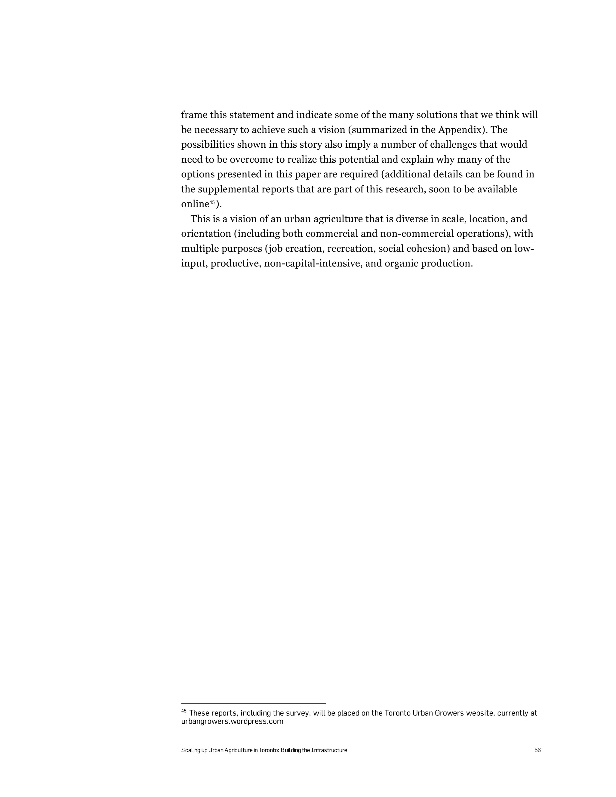 frame this statement and indicate some of the many solutions that we think will
be necessary to achieve such a vision (summarized in the Appendix). The
possibilities shown in this story also imply a number of challenges that would
need to be overcome to realize this potential and explain why many of the
options presented in this paper are required (additional details can be found in
the supplemental reports that are part of this research, soon to be available
online45 ).
  This is a vision of an urban agriculture that is diverse in scale, location, and
orientation (including both commercial and non-commercial operations), with
multiple purposes (job creation, recreation, social cohesion) and based on low-
input, productive, non-capital-intensive, and organic production.




45
  These reports, including the survey, will be placed on the Toronto Urban Growers website, currently at
urbangrowers.wordpress.com


Scaling up Urban Agriculture in Toronto: Building the Infrastructure                                   56
 