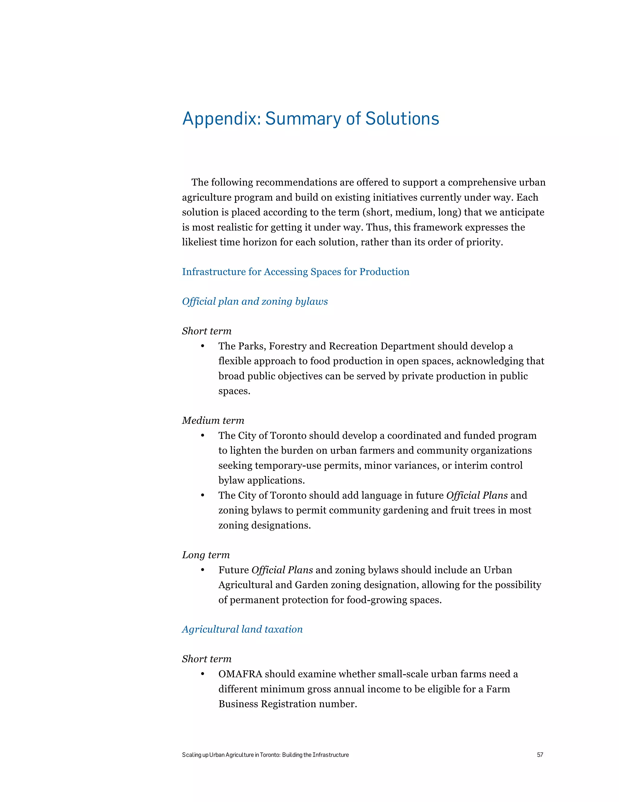 Appendix: Summary of Solutions


   The following recommendations are offered to support a comprehensive urban
agriculture program and build on existing initiatives currently under way. Each
solution is placed according to the term (short, medium, long) that we anticipate
is most realistic for getting it under way. Thus, this framework expresses the
likeliest time horizon for each solution, rather than its order of priority.

Infrastructure for Accessing Spaces for Production

Official plan and zoning bylaws

Short term
       •      The Parks, Forestry and Recreation Department should develop a
              flexible approach to food production in open spaces, acknowledging that
              broad public objectives can be served by private production in public
              spaces.

Medium term
       •      The City of Toronto should develop a coordinated and funded program
              to lighten the burden on urban farmers and community organizations
              seeking temporary-use permits, minor variances, or interim control
              bylaw applications.
       •      The City of Toronto should add language in future Official Plans and
              zoning bylaws to permit community gardening and fruit trees in most
              zoning designations.

Long term
       •      Future Official Plans and zoning bylaws should include an Urban
              Agricultural and Garden zoning designation, allowing for the possibility
              of permanent protection for food-growing spaces.

Agricultural land taxation

Short term
       •      OMAFRA should examine whether small-scale urban farms need a
              different minimum gross annual income to be eligible for a Farm
              Business Registration number.



Scaling up Urban Agriculture in Toronto: Building the Infrastructure                  57
 