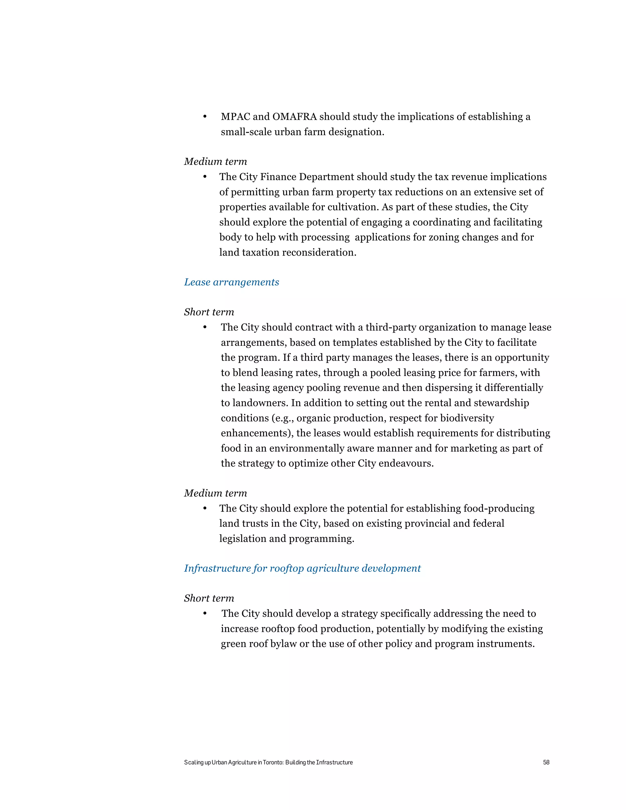 •      MPAC and OMAFRA should study the implications of establishing a
              small-scale urban farm designation.

Medium term
       •      The City Finance Department should study the tax revenue implications
              of permitting urban farm property tax reductions on an extensive set of
              properties available for cultivation. As part of these studies, the City
              should explore the potential of engaging a coordinating and facilitating
              body to help with processing applications for zoning changes and for
              land taxation reconsideration.

Lease arrangements

Short term
       •      The City should contract with a third-party organization to manage lease
              arrangements, based on templates established by the City to facilitate
              the program. If a third party manages the leases, there is an opportunity
              to blend leasing rates, through a pooled leasing price for farmers, with
              the leasing agency pooling revenue and then dispersing it differentially
              to landowners. In addition to setting out the rental and stewardship
              conditions (e.g., organic production, respect for biodiversity
              enhancements), the leases would establish requirements for distributing
              food in an environmentally aware manner and for marketing as part of
              the strategy to optimize other City endeavours.

Medium term
       •      The City should explore the potential for establishing food-producing
              land trusts in the City, based on existing provincial and federal
              legislation and programming.

Infrastructure for rooftop agriculture development

Short term
       •       The City should develop a strategy specifically addressing the need to
              increase rooftop food production, potentially by modifying the existing
              green roof bylaw or the use of other policy and program instruments.




Scaling up Urban Agriculture in Toronto: Building the Infrastructure                     58
 