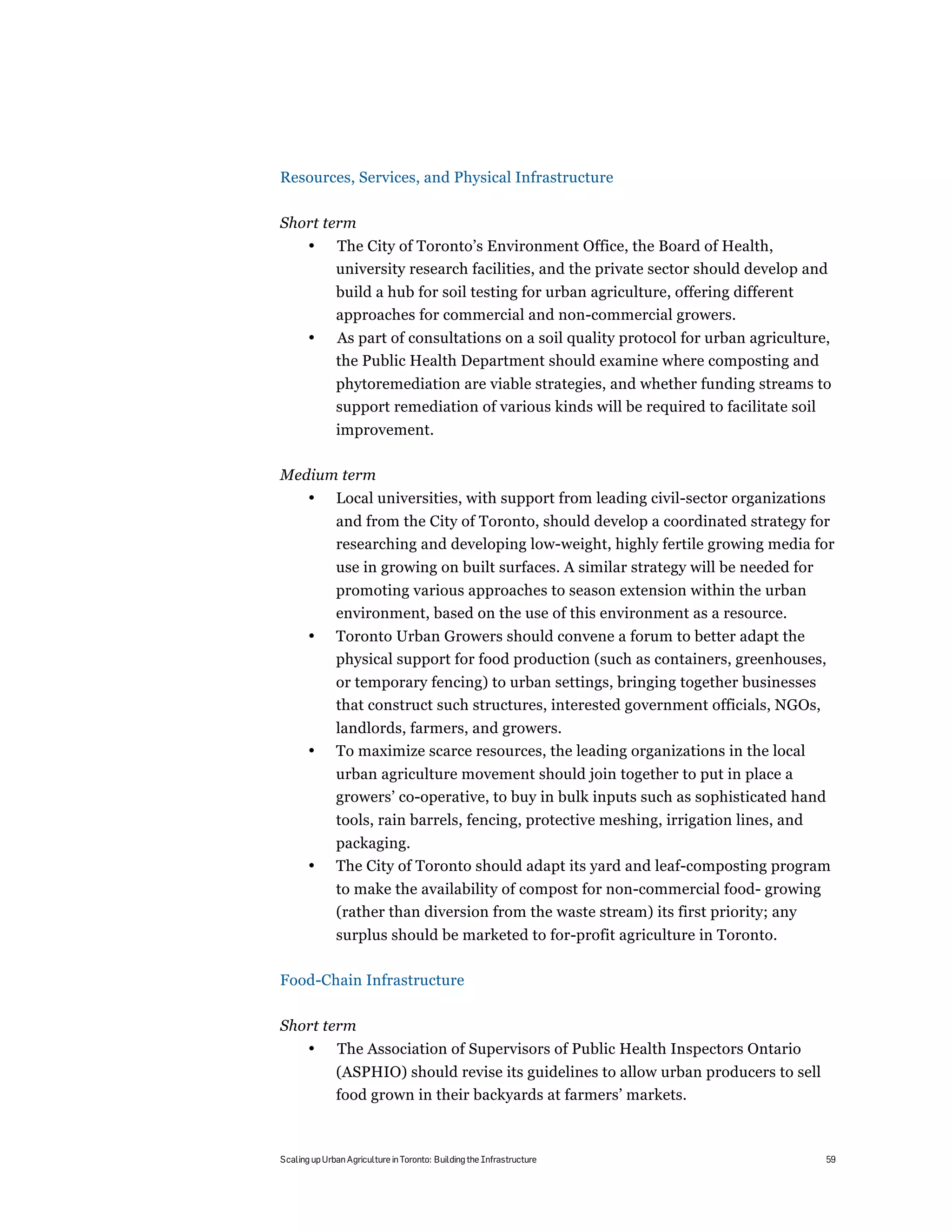 Resources, Services, and Physical Infrastructure

Short term
       •      The City of Toronto’s Environment Office, the Board of Health,
              university research facilities, and the private sector should develop and
              build a hub for soil testing for urban agriculture, offering different
              approaches for commercial and non-commercial growers.
       •      As part of consultations on a soil quality protocol for urban agriculture,
              the Public Health Department should examine where composting and
              phytoremediation are viable strategies, and whether funding streams to
              support remediation of various kinds will be required to facilitate soil
              improvement.

Medium term
       •      Local universities, with support from leading civil-sector organizations
              and from the City of Toronto, should develop a coordinated strategy for
              researching and developing low-weight, highly fertile growing media for
              use in growing on built surfaces. A similar strategy will be needed for
              promoting various approaches to season extension within the urban
              environment, based on the use of this environment as a resource.
       •      Toronto Urban Growers should convene a forum to better adapt the
              physical support for food production (such as containers, greenhouses,
              or temporary fencing) to urban settings, bringing together businesses
              that construct such structures, interested government officials, NGOs,
              landlords, farmers, and growers.
       •      To maximize scarce resources, the leading organizations in the local
              urban agriculture movement should join together to put in place a
              growers’ co-operative, to buy in bulk inputs such as sophisticated hand
              tools, rain barrels, fencing, protective meshing, irrigation lines, and
              packaging.
       •      The City of Toronto should adapt its yard and leaf-composting program
              to make the availability of compost for non-commercial food- growing
              (rather than diversion from the waste stream) its first priority; any
              surplus should be marketed to for-profit agriculture in Toronto.

Food-Chain Infrastructure

Short term
       •       The Association of Supervisors of Public Health Inspectors Ontario
              (ASPHIO) should revise its guidelines to allow urban producers to sell
              food grown in their backyards at farmers’ markets.



Scaling up Urban Agriculture in Toronto: Building the Infrastructure                     59
 