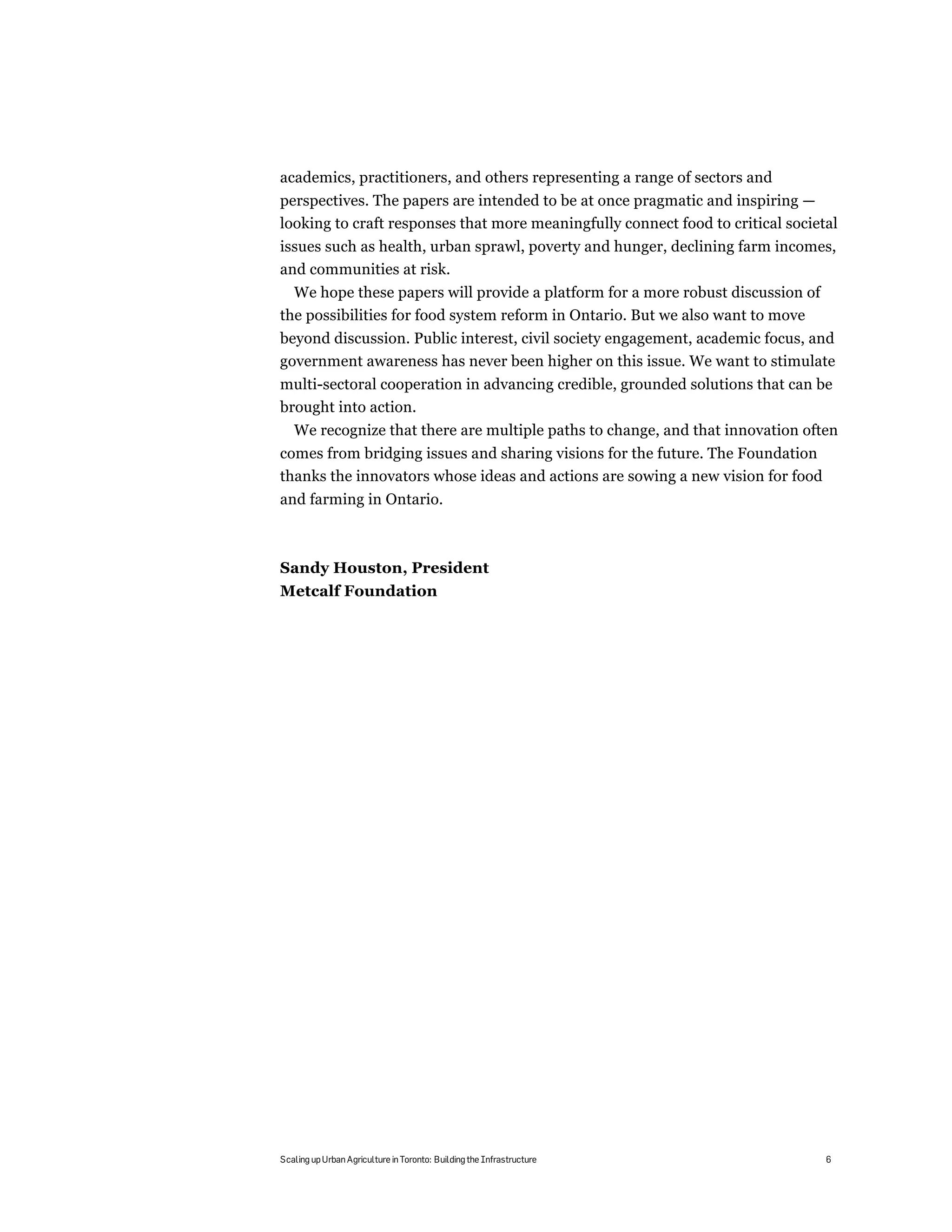 academics, practitioners, and others representing a range of sectors and
perspectives. The papers are intended to be at once pragmatic and inspiring —
looking to craft responses that more meaningfully connect food to critical societal
issues such as health, urban sprawl, poverty and hunger, declining farm incomes,
and communities at risk.
  We hope these papers will provide a platform for a more robust discussion of
the possibilities for food system reform in Ontario. But we also want to move
beyond discussion. Public interest, civil society engagement, academic focus, and
government awareness has never been higher on this issue. We want to stimulate
multi-sectoral cooperation in advancing credible, grounded solutions that can be
brought into action.
   We recognize that there are multiple paths to change, and that innovation often
comes from bridging issues and sharing visions for the future. The Foundation
thanks the innovators whose ideas and actions are sowing a new vision for food
and farming in Ontario.



Sandy Houston, President
Metcalf Foundation




Scaling up Urban Agriculture in Toronto: Building the Infrastructure             6
 