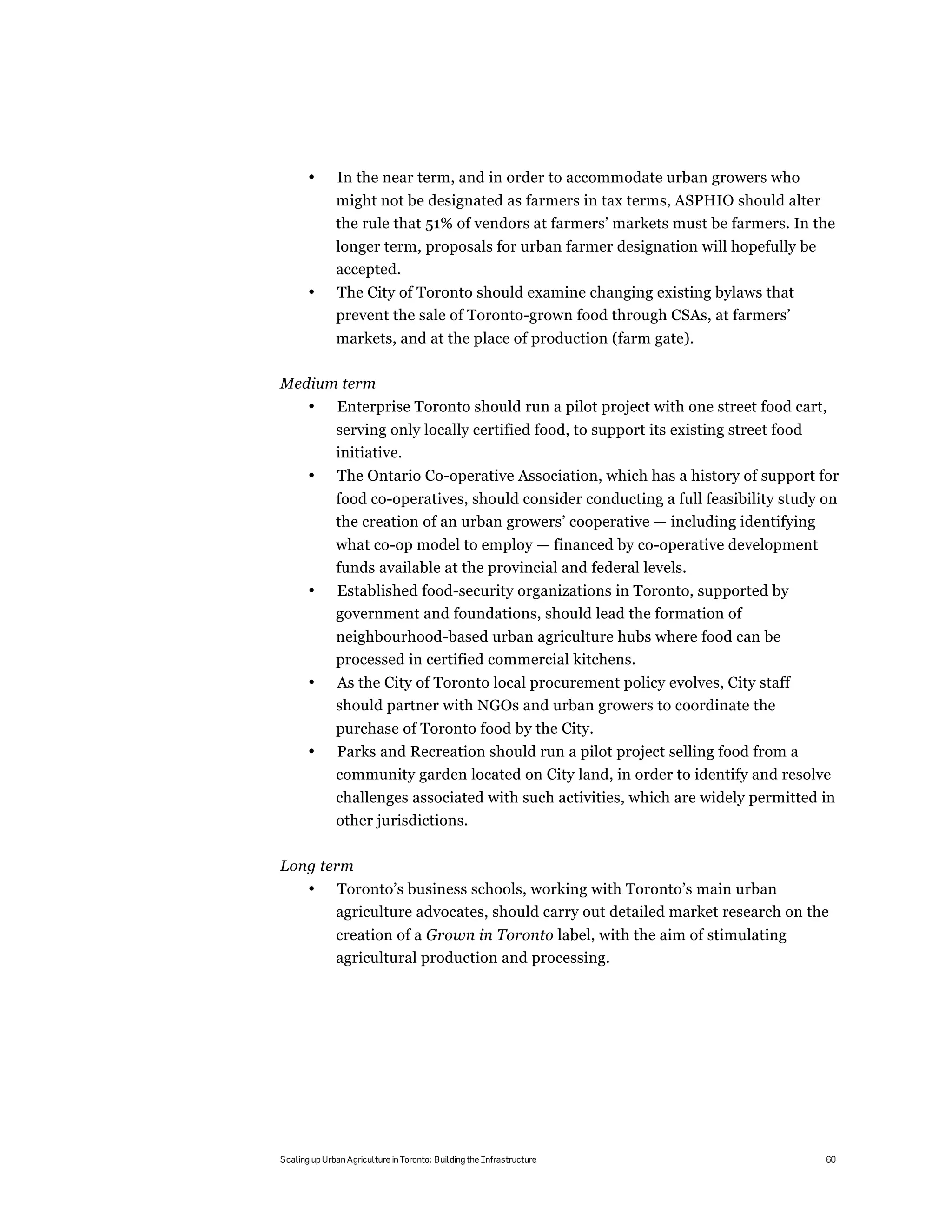 •       In the near term, and in order to accommodate urban growers who
              might not be designated as farmers in tax terms, ASPHIO should alter
              the rule that 51% of vendors at farmers’ markets must be farmers. In the
              longer term, proposals for urban farmer designation will hopefully be
              accepted.
       •      The City of Toronto should examine changing existing bylaws that
              prevent the sale of Toronto-grown food through CSAs, at farmers’
              markets, and at the place of production (farm gate).

Medium term
       •       Enterprise Toronto should run a pilot project with one street food cart,
              serving only locally certified food, to support its existing street food
              initiative.
       •       The Ontario Co-operative Association, which has a history of support for
              food co-operatives, should consider conducting a full feasibility study on
              the creation of an urban growers’ cooperative — including identifying
              what co-op model to employ — financed by co-operative development
              funds available at the provincial and federal levels.
       •      Established food-security organizations in Toronto, supported by
              government and foundations, should lead the formation of
              neighbourhood-based urban agriculture hubs where food can be
              processed in certified commercial kitchens.
       •      As the City of Toronto local procurement policy evolves, City staff
              should partner with NGOs and urban growers to coordinate the
              purchase of Toronto food by the City.
       •      Parks and Recreation should run a pilot project selling food from a
              community garden located on City land, in order to identify and resolve
              challenges associated with such activities, which are widely permitted in
              other jurisdictions.

Long term
       •      Toronto’s business schools, working with Toronto’s main urban
              agriculture advocates, should carry out detailed market research on the
              creation of a Grown in Toronto label, with the aim of stimulating
              agricultural production and processing.




Scaling up Urban Agriculture in Toronto: Building the Infrastructure                     60
 