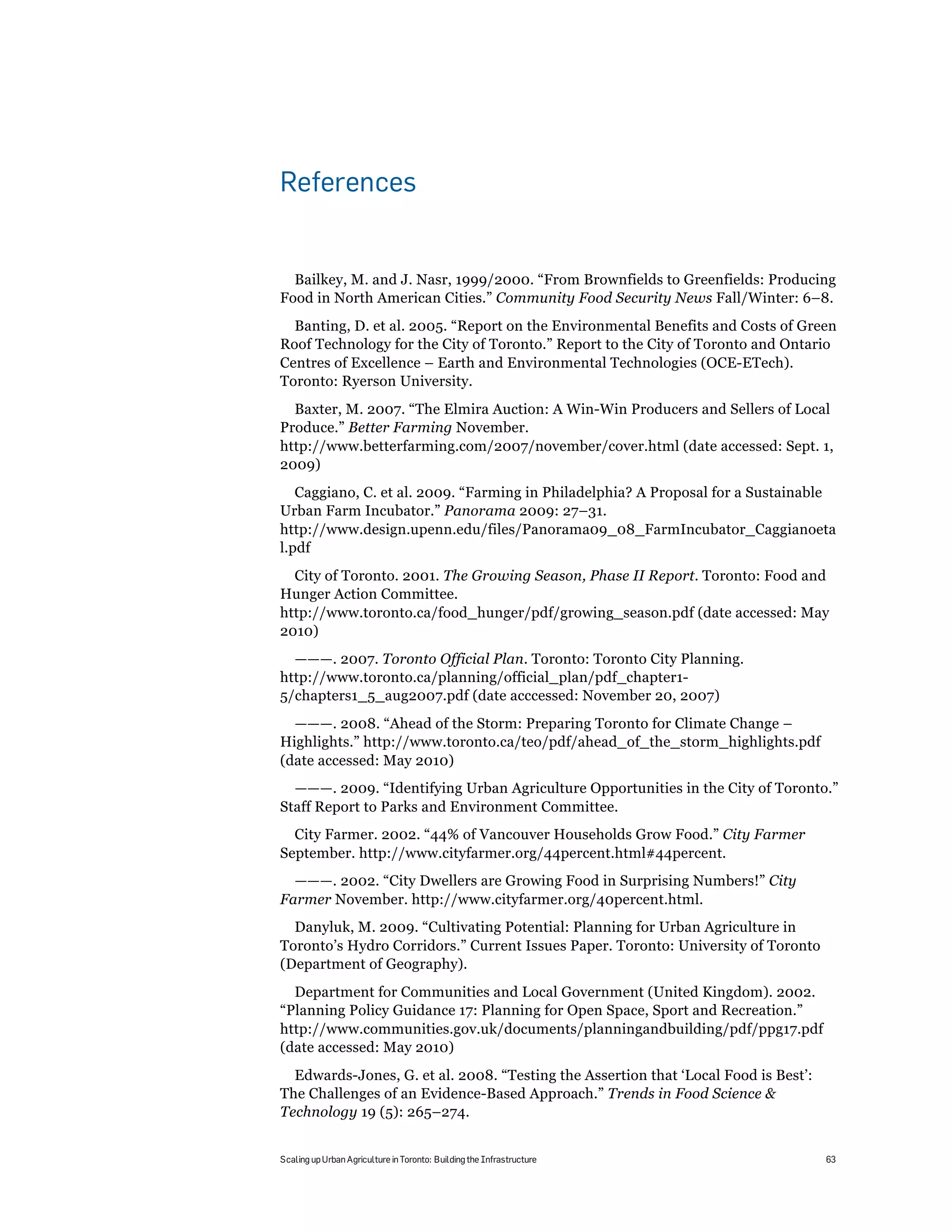 References


  Bailkey, M. and J. Nasr, 1999/2000. “From Brownfields to Greenfields: Producing
Food in North American Cities.” Community Food Security News Fall/Winter: 6–8.
  Banting, D. et al. 2005. “Report on the Environmental Benefits and Costs of Green
Roof Technology for the City of Toronto.” Report to the City of Toronto and Ontario
Centres of Excellence – Earth and Environmental Technologies (OCE-ETech).
Toronto: Ryerson University.
  Baxter, M. 2007. “The Elmira Auction: A Win-Win Producers and Sellers of Local
Produce.” Better Farming November.
http://www.betterfarming.com/2007/november/cover.html (date accessed: Sept. 1,
2009)
   Caggiano, C. et al. 2009. “Farming in Philadelphia? A Proposal for a Sustainable
Urban Farm Incubator.” Panorama 2009: 27–31.
http://www.design.upenn.edu/files/Panorama09_08_FarmIncubator_Caggianoeta
l.pdf
  City of Toronto. 2001. The Growing Season, Phase II Report. Toronto: Food and
Hunger Action Committee.
http://www.toronto.ca/food_hunger/pdf/growing_season.pdf (date accessed: May
2010)
  ———. 2007. Toronto Official Plan. Toronto: Toronto City Planning.
http://www.toronto.ca/planning/official_plan/pdf_chapter1-
5/chapters1_5_aug2007.pdf (date acccessed: November 20, 2007)
  ———. 2008. “Ahead of the Storm: Preparing Toronto for Climate Change –
Highlights.” http://www.toronto.ca/teo/pdf/ahead_of_the_storm_highlights.pdf
(date accessed: May 2010)
  ———. 2009. “Identifying Urban Agriculture Opportunities in the City of Toronto.”
Staff Report to Parks and Environment Committee.
  City Farmer. 2002. “44% of Vancouver Households Grow Food.” City Farmer
September. http://www.cityfarmer.org/44percent.html#44percent.
  ———. 2002. “City Dwellers are Growing Food in Surprising Numbers!” City
Farmer November. http://www.cityfarmer.org/40percent.html.
  Danyluk, M. 2009. “Cultivating Potential: Planning for Urban Agriculture in
Toronto’s Hydro Corridors.” Current Issues Paper. Toronto: University of Toronto
(Department of Geography).
  Department for Communities and Local Government (United Kingdom). 2002.
“Planning Policy Guidance 17: Planning for Open Space, Sport and Recreation.”
http://www.communities.gov.uk/documents/planningandbuilding/pdf/ppg17.pdf
(date accessed: May 2010)
  Edwards-Jones, G. et al. 2008. “Testing the Assertion that ‘Local Food is Best’:
The Challenges of an Evidence-Based Approach.” Trends in Food Science &
Technology 19 (5): 265–274.


Scaling up Urban Agriculture in Toronto: Building the Infrastructure                 63
 