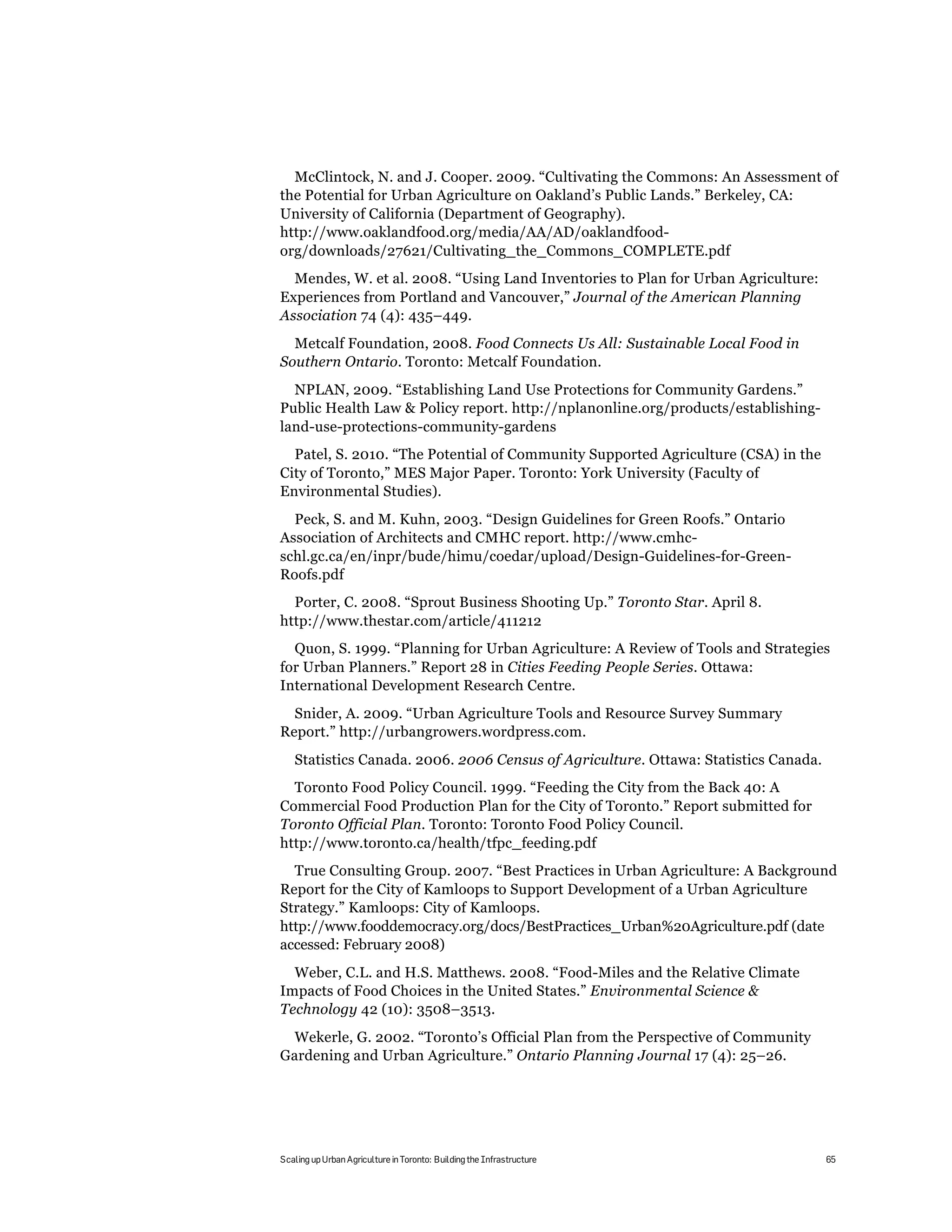 McClintock, N. and J. Cooper. 2009. “Cultivating the Commons: An Assessment of
the Potential for Urban Agriculture on Oakland’s Public Lands.” Berkeley, CA:
University of California (Department of Geography).
http://www.oaklandfood.org/media/AA/AD/oaklandfood-
org/downloads/27621/Cultivating_the_Commons_COMPLETE.pdf
  Mendes, W. et al. 2008. “Using Land Inventories to Plan for Urban Agriculture:
Experiences from Portland and Vancouver,” Journal of the American Planning
Association 74 (4): 435–449.
  Metcalf Foundation, 2008. Food Connects Us All: Sustainable Local Food in
Southern Ontario. Toronto: Metcalf Foundation.
  NPLAN, 2009. “Establishing Land Use Protections for Community Gardens.”
Public Health Law & Policy report. http://nplanonline.org/products/establishing-
land-use-protections-community-gardens
  Patel, S. 2010. “The Potential of Community Supported Agriculture (CSA) in the
City of Toronto,” MES Major Paper. Toronto: York University (Faculty of
Environmental Studies).
  Peck, S. and M. Kuhn, 2003. “Design Guidelines for Green Roofs.” Ontario
Association of Architects and CMHC report. http://www.cmhc-
schl.gc.ca/en/inpr/bude/himu/coedar/upload/Design-Guidelines-for-Green-
Roofs.pdf
  Porter, C. 2008. “Sprout Business Shooting Up.” Toronto Star. April 8.
http://www.thestar.com/article/411212
  Quon, S. 1999. “Planning for Urban Agriculture: A Review of Tools and Strategies
for Urban Planners.” Report 28 in Cities Feeding People Series. Ottawa:
International Development Research Centre.
  Snider, A. 2009. “Urban Agriculture Tools and Resource Survey Summary
Report.” http://urbangrowers.wordpress.com.
   Statistics Canada. 2006. 2006 Census of Agriculture. Ottawa: Statistics Canada.
  Toronto Food Policy Council. 1999. “Feeding the City from the Back 40: A
Commercial Food Production Plan for the City of Toronto.” Report submitted for
Toronto Official Plan. Toronto: Toronto Food Policy Council.
http://www.toronto.ca/health/tfpc_feeding.pdf
  True Consulting Group. 2007. “Best Practices in Urban Agriculture: A Background
Report for the City of Kamloops to Support Development of a Urban Agriculture
Strategy.” Kamloops: City of Kamloops.
http://www.fooddemocracy.org/docs/BestPractices_Urban%20Agriculture.pdf (date
accessed: February 2008)
  Weber, C.L. and H.S. Matthews. 2008. “Food-Miles and the Relative Climate
Impacts of Food Choices in the United States.” Environmental Science &
Technology 42 (10): 3508–3513.
 Wekerle, G. 2002. “Toronto’s Official Plan from the Perspective of Community
Gardening and Urban Agriculture.” Ontario Planning Journal 17 (4): 25–26.




Scaling up Urban Agriculture in Toronto: Building the Infrastructure                 65
 
