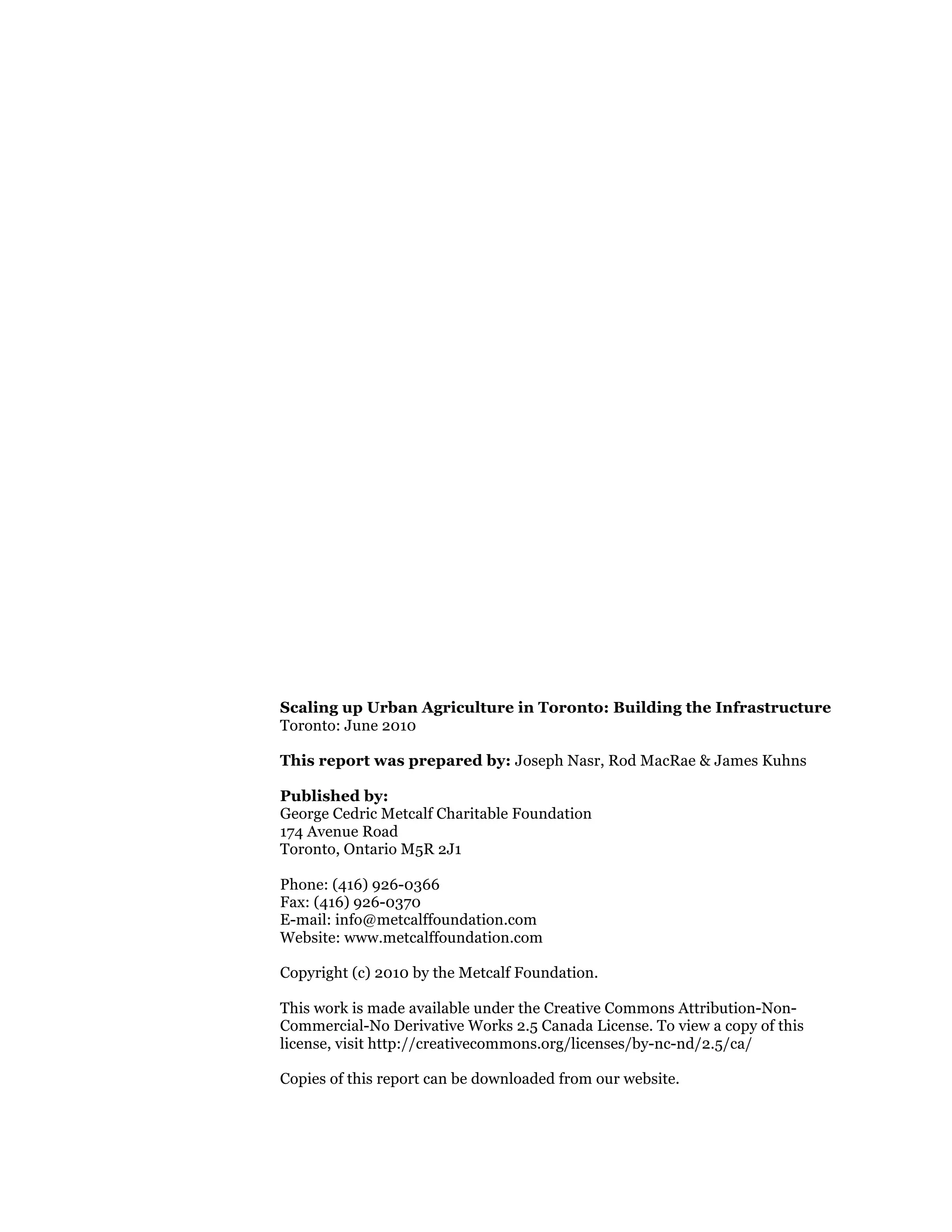 Scaling up Urban Agriculture in Toronto: Building the Infrastructure
Toronto: June 2010

This report was prepared by: Joseph Nasr, Rod MacRae & James Kuhns

Published by:
George Cedric Metcalf Charitable Foundation
174 Avenue Road
Toronto, Ontario M5R 2J1

Phone: (416) 926-0366
Fax: (416) 926-0370
E-mail: info@metcalffoundation.com
Website: www.metcalffoundation.com

Copyright (c) 2010 by the Metcalf Foundation.

This work is made available under the Creative Commons Attribution-Non-
Commercial-No Derivative Works 2.5 Canada License. To view a copy of this
license, visit http://creativecommons.org/licenses/by-nc-nd/2.5/ca/

Copies of this report can be downloaded from our website.
 