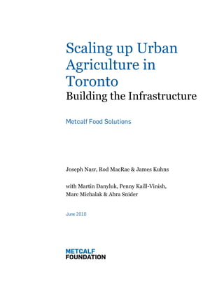 Scaling up Urban
Agriculture in
Toronto               !


Building the Infrastructure

Metcalf Food Solutions




Joseph Nasr, Rod MacRae & James Kuhns


with Martin Danyluk, Penny Kaill-Vinish,
Marc Michalak & Abra Snider


June 2010
 
