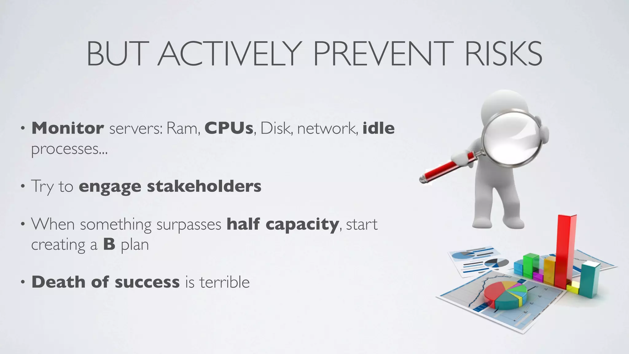 BUT ACTIVELY PREVENT RISKS
•

Monitor servers: Ram, CPUs, Disk, network, idle
processes...

•

Try to engage stakeholders

•

When something surpasses half capacity, start
creating a B plan

•

Death of success is terrible

 