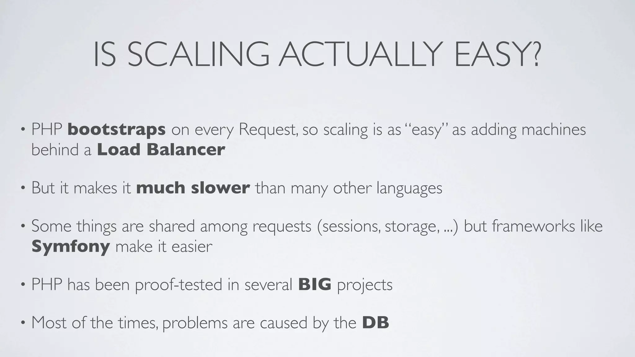 IS SCALING ACTUALLY EASY?
•

PHP bootstraps on every Request, so scaling is as “easy” as adding machines
behind a Load Balancer

•

But it makes it much slower than many other languages

•

Some things are shared among requests (sessions, storage, ...) but frameworks like
Symfony make it easier

•

PHP has been proof-tested in several BIG projects

•

Most of the times, problems are caused by the DB

 