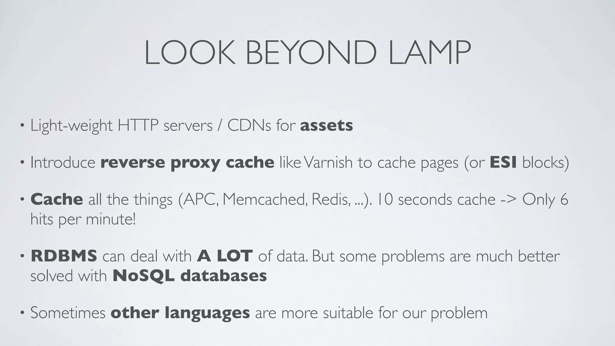 LOOK BEYOND LAMP
•

Light-weight HTTP servers / CDNs for assets

•

Introduce reverse proxy cache like Varnish to cache pages (or ESI blocks)

•

Cache all the things (APC, Memcached, Redis, ...). 10 seconds cache -> Only 6
hits per minute!

•

RDBMS can deal with A LOT of data. But some problems are much better
solved with NoSQL databases

•

Sometimes other languages are more suitable for our problem

 