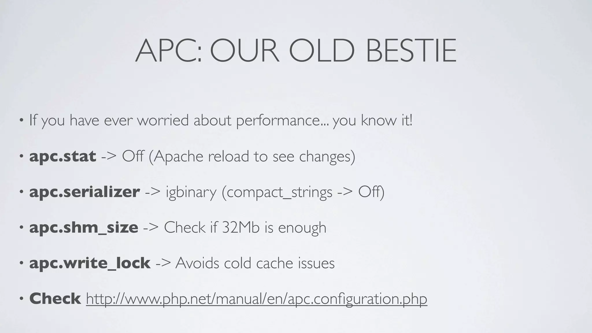 APC: OUR OLD BESTIE
•

If you have ever worried about performance... you know it!

•

apc.stat -> Off (Apache reload to see changes)

•

apc.serializer -> igbinary (compact_strings -> Off)

•

apc.shm_size -> Check if 32Mb is enough

•

apc.write_lock -> Avoids cold cache issues

•

Check http://www.php.net/manual/en/apc.conﬁguration.php

 