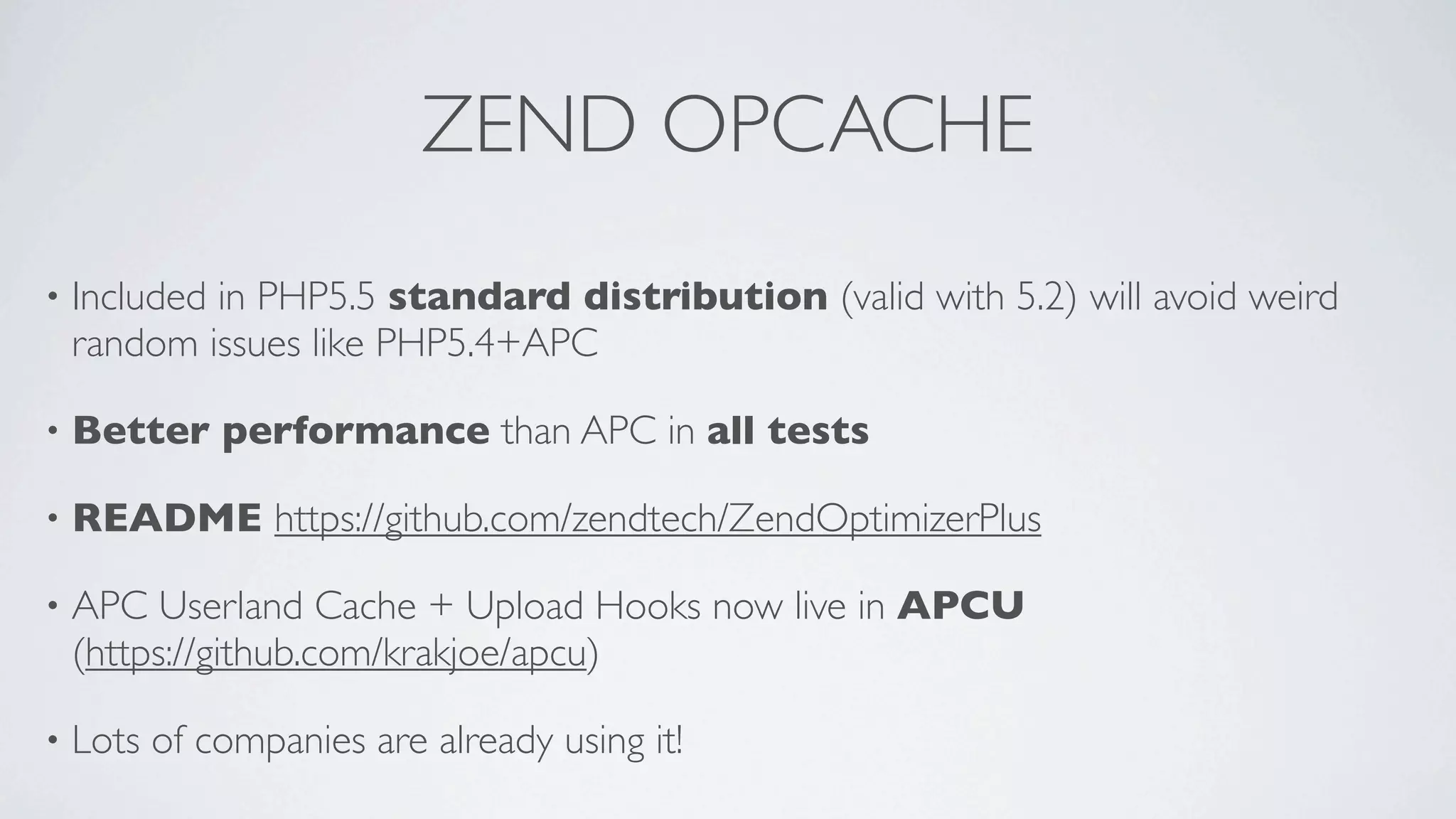 ZEND OPCACHE
•

Included in PHP5.5 standard distribution (valid with 5.2) will avoid weird
random issues like PHP5.4+APC

•

Better performance than APC in all tests

•

README https://github.com/zendtech/ZendOptimizerPlus

•

APC Userland Cache + Upload Hooks now live in APCU
(https://github.com/krakjoe/apcu)

•

Lots of companies are already using it!

 