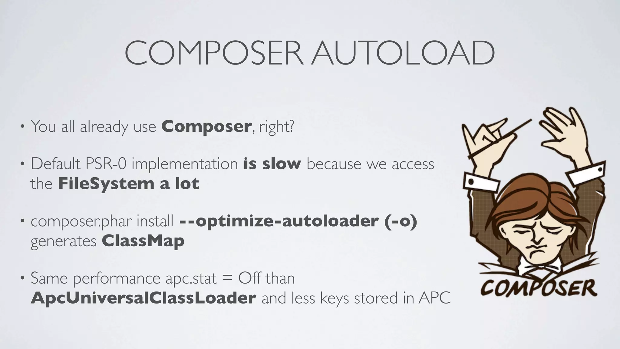 COMPOSER AUTOLOAD
•

You all already use Composer, right?

•

Default PSR-0 implementation is slow because we access
the FileSystem a lot

•

composer.phar install --optimize-autoloader (-o)
generates ClassMap

•

Same performance apc.stat = Off than
ApcUniversalClassLoader and less keys stored in APC

 