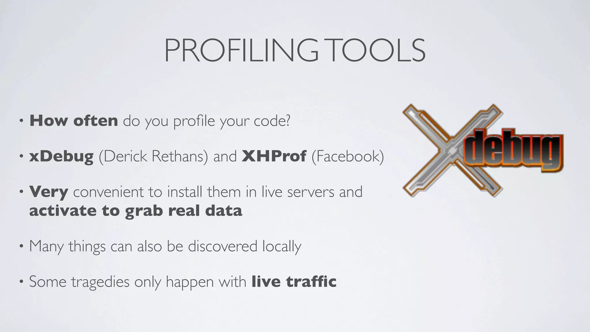 PROFILING TOOLS
•

How often do you proﬁle your code?

•

xDebug (Derick Rethans) and XHProf (Facebook)

•

Very convenient to install them in live servers and
activate to grab real data

•

Many things can also be discovered locally

•

Some tragedies only happen with live trafﬁc

 