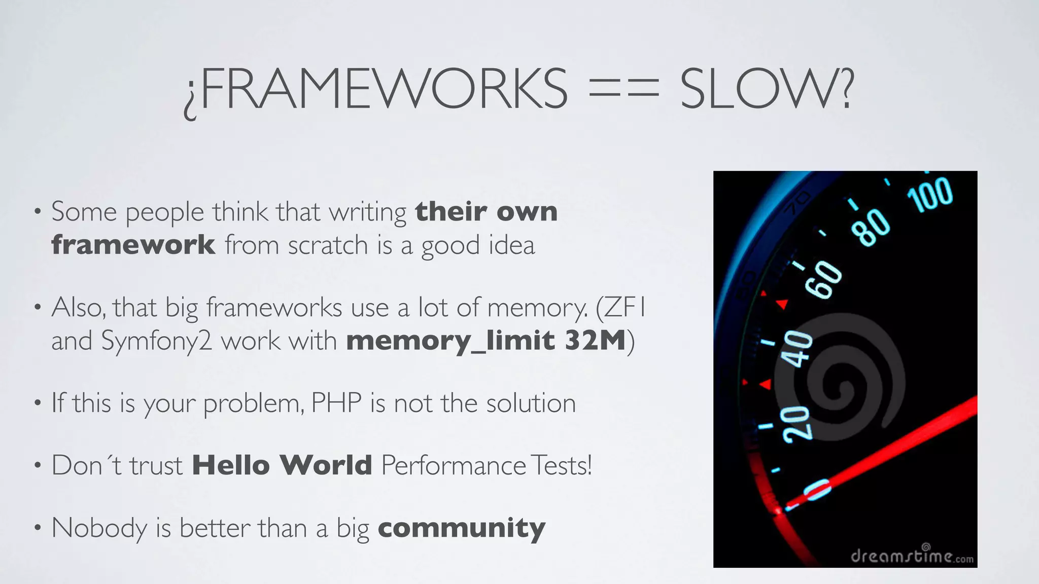 ¿FRAMEWORKS == SLOW?
•

Some people think that writing their own
framework from scratch is a good idea

•

Also, that big frameworks use a lot of memory. (ZF1
and Symfony2 work with memory_limit 32M)

•

If this is your problem, PHP is not the solution

•

Don´t trust Hello World Performance Tests!

•

Nobody is better than a big community

 