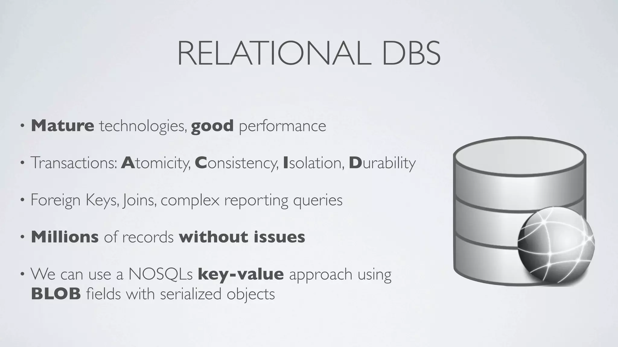 RELATIONAL DBS
•

Mature technologies, good performance

•

Transactions: Atomicity, Consistency, Isolation, Durability

•

Foreign Keys, Joins, complex reporting queries

•

Millions of records without issues

•

We can use a NOSQLs key-value approach using
BLOB ﬁelds with serialized objects

 