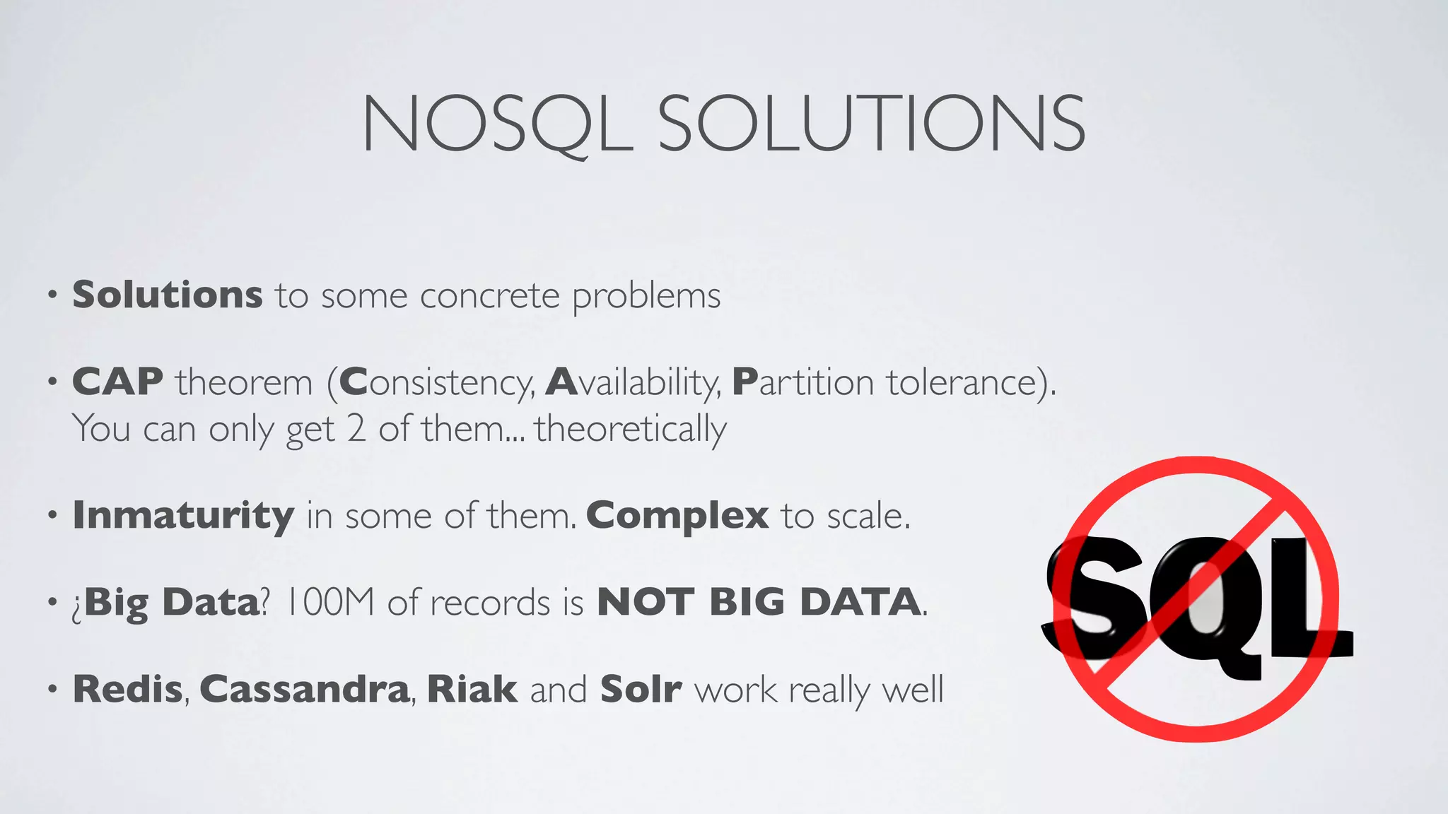 NOSQL SOLUTIONS
•

Solutions to some concrete problems

•

CAP theorem (Consistency, Availability, Partition tolerance).
You can only get 2 of them... theoretically

•

Inmaturity in some of them. Complex to scale.

•

¿Big Data? 100M of records is NOT BIG DATA.

•

Redis, Cassandra, Riak and Solr work really well

 