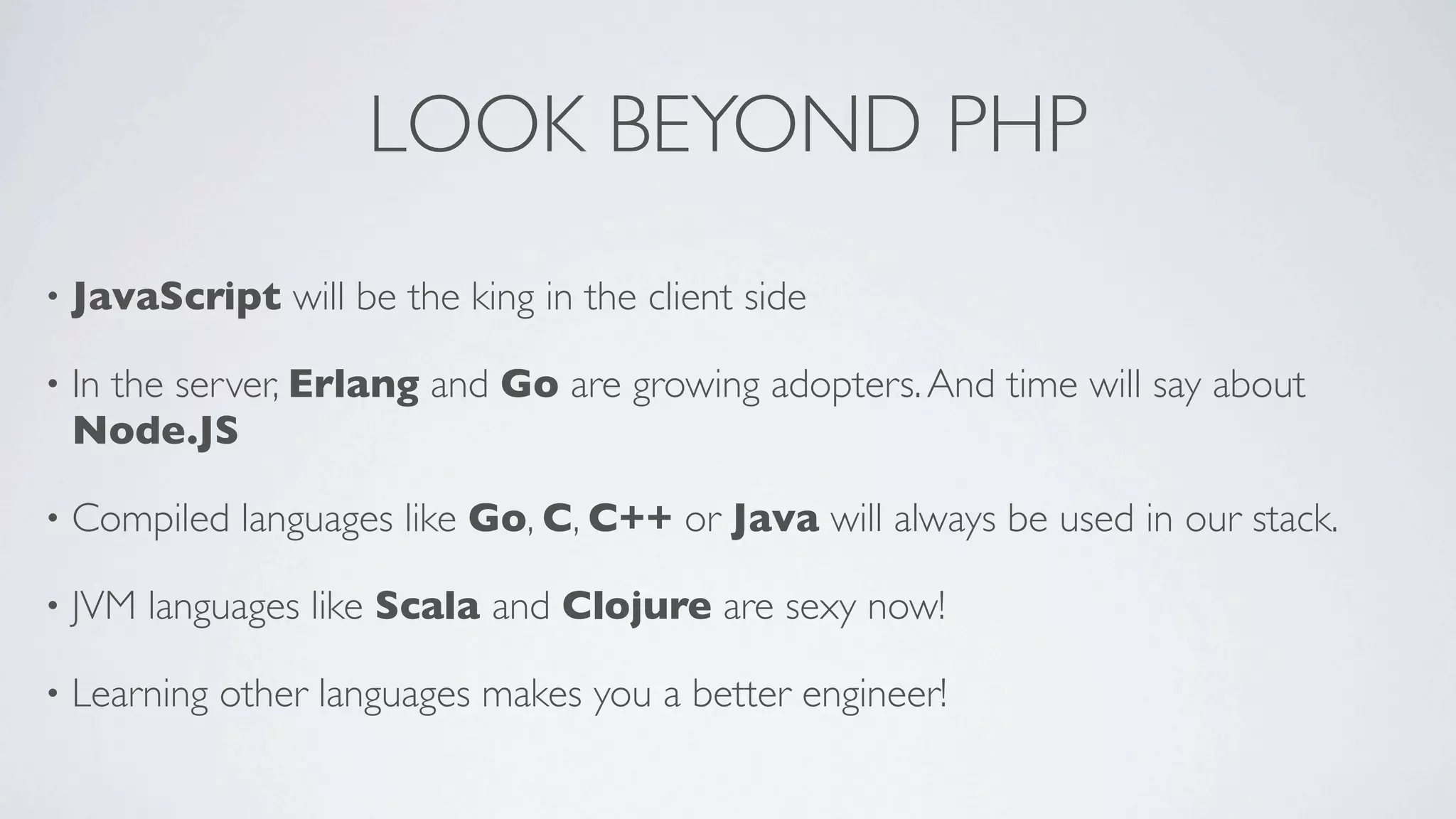LOOK BEYOND PHP
•

JavaScript will be the king in the client side

•

In the server, Erlang and Go are growing adopters. And time will say about
Node.JS

•

Compiled languages like Go, C, C++ or Java will always be used in our stack.

•

JVM languages like Scala and Clojure are sexy now!

•

Learning other languages makes you a better engineer!

 
