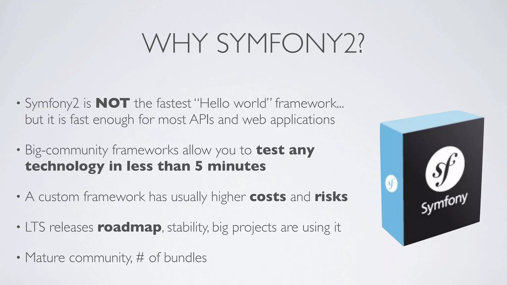 WHY SYMFONY2?
•

Symfony2 is NOT the fastest “Hello world” framework...
but it is fast enough for most APIs and web applications

•

Big-community frameworks allow you to test any
technology in less than 5 minutes

•

A custom framework has usually higher costs and risks

•

LTS releases roadmap, stability, big projects are using it

•

Mature community, # of bundles

 