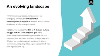 An evolving landscape
In the tech world, progressive organisations are
undergoing a remarkable shift towards a
technology-centric approach. However, without top-tier
developers, all eﬀorts can go to waste.
A 2020 survey revealed that 41% of IT decision-makers
struggle with the talent and skills gap. In the
post-Covid era, remote work has proven eﬀective, but
expanding your tech team requires a strategic approach.
Whether you need a temporary boost or a long-term
commitment, integrating skilled engineers seamlessly into
your organisation is key.
 