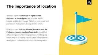 The importance of location
There's a signiﬁcant shortage of highly skilled
engineers in some regions like Australia, the US,
Canada, and Western Europe. While they exist, major tech
giants claim the top talent, leaving little for others.
Other countries like India, Ukraine, Romania, and the
Philippines boast a surplus of talented and qualiﬁed
software engineers. Technology pioneers need to grasp
the techniques of tapping into this talent pool to elevate
development capabilities and adapt to scalability needs.
 
