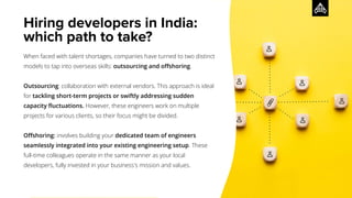 Hiring developers in India:
which path to take?
When faced with talent shortages, companies have turned to two distinct
models to tap into overseas skills: outsourcing and oﬀshoring.
Outsourcing: collaboration with external vendors. This approach is ideal
for tackling short-term projects or swiftly addressing sudden
capacity ﬂuctuations. However, these engineers work on multiple
projects for various clients, so their focus might be divided.
Oﬀshoring: involves building your dedicated team of engineers
seamlessly integrated into your existing engineering setup. These
full-time colleagues operate in the same manner as your local
developers, fully invested in your business's mission and values.
 