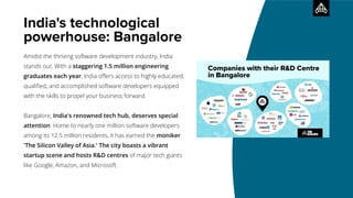 India's technological
powerhouse: Bangalore
Amidst the thriving software development industry, India
stands out. With a staggering 1.5 million engineering
graduates each year, India oﬀers access to highly educated,
qualiﬁed, and accomplished software developers equipped
with the skills to propel your business forward.
Bangalore, India's renowned tech hub, deserves special
attention. Home to nearly one million software developers
among its 12.5 million residents, it has earned the moniker
'The Silicon Valley of Asia.' The city boasts a vibrant
startup scene and hosts R&D centres of major tech giants
like Google, Amazon, and Microsoft.
 