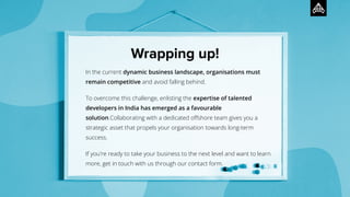 In the current dynamic business landscape, organisations must
remain competitive and avoid falling behind.
To overcome this challenge, enlisting the expertise of talented
developers in India has emerged as a favourable
solution.Collaborating with a dedicated oﬀshore team gives you a
strategic asset that propels your organisation towards long-term
success.
If you're ready to take your business to the next level and want to learn
more, get in touch with us through our contact form.
Wrapping up!
 