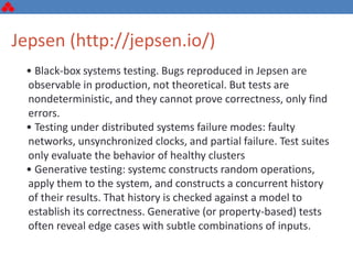 • Black-box systems testing. Bugs reproduced in Jepsen are
observable in production, not theoretical. But tests are
nondeterministic, and they cannot prove correctness, only find
errors.
• Testing under distributed systems failure modes: faulty
networks, unsynchronized clocks, and partial failure. Test suites
only evaluate the behavior of healthy clusters
• Generative testing: systemc constructs random operations,
apply them to the system, and constructs a concurrent history
of their results. That history is checked against a model to
establish its correctness. Generative (or property-based) tests
often reveal edge cases with subtle combinations of inputs.
Jepsen (http://jepsen.io/)
 