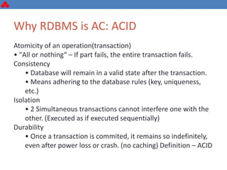 Why RDBMS is AC: ACID
Atomicity of an operation(transaction)
• "All or nothing“ – If part fails, the entire transaction fails.
Consistency
• Database will remain in a valid state after the transaction.
• Means adhering to the database rules (key, uniqueness,
etc.)
Isolation
• 2 Simultaneous transactions cannot interfere one with the
other. (Executed as if executed sequentially)
Durability
• Once a transaction is commited, it remains so indefinitely,
even after power loss or crash. (no caching) Definition – ACID
 