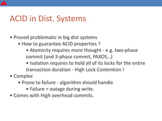 ACID in Dist. Systems
• Proved problematic in big dist systems
• How to guarantee ACID properties ?
• Atomicity requires more thought - e.g. two-phase
commit (and 3-phase commit, PAXOS…)
• Isolation requires to hold all of its locks for the entire
transaction duration - High Lock Contention !
• Complex
• Prone to failure - algorithm should handle
• Failure = outage during write.
• Comes with High overhead commits.
 
